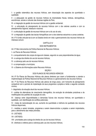 I - a gestão sistemática dos recursos hídricos, sem dissociação dos aspectos de quantidade e
qualidade;
II - a adequação da gestão de recursos hídricos às diversidades físicas, bióticas, demográficas,
econômicas, sociais e culturais das diversas regiões do País;
III - a integração da gestão de recursos hídricos com a gestão ambiental;
IV - a articulação do planejamento de recursos hídricos com o dos setores usuários e com os
planejamentos regional, estadual e nacional;
V - a articulação da gestão de recursos hídricos com a do uso do solo;
VI - a integração da gestão das bacias hidrográficas com a dos sistemas estuarinos e zonas costeiras.
Art. 4º A União articular-se-á com os Estados tendo em vista o gerenciamento dos recursos hídricos de
interesse comum.
CAPÍTULO IV
DOS INSTRUMENTOS
Art. 5º São instrumentos da Política Nacional de Recursos Hídricos:
I - os Planos de Recursos Hídricos;
II - o enquadramento dos corpos de água em classes, segundo os usos preponderantes da água;
III - a outorga dos direitos de uso de recursos hídricos;
IV - a cobrança pelo uso de recursos hídricos;
V - a compensação a municípios;
VI - o Sistema de Informações sobre Recursos Hídricos.
SEÇÃO I
DOS PLANOS DE RECURSOS HÍDRICOS
Art. 6º Os Planos de Recursos Hídricos são planos diretores que visam a fundamentar e orientar a
implementação da Política Nacional de Recursos Hídricos e o gerenciamento dos recursos hídricos.
Art. 7º Os Planos de Recursos Hídricos são planos de longo prazo, com horizonte de planejamento
compatível com o período de implantação de seus programas e projetos e terão o seguinte conteúdo
mínimo:
I - diagnóstico da situação atual dos recursos hídricos;
II - análise de alternativas de crescimento demográfico, de evolução de atividades produtivas e de
modificações dos padrões de ocupação do solo;
III - balanço entre disponibilidades e demandas futuras dos recursos hídricos, em quantidade e
qualidade, com identificação de conflitos potenciais;
IV - metas de racionalização de uso, aumento da quantidade e melhoria da qualidade dos recursos
hídricos disponíveis;
V - medidas a serem tomadas, programas a serem desenvolvidos e projetos a serem implantados,
para o atendimento das metas previstas;
VI - (VETADO)
VII - (VETADO)
VIII - prioridades para outorga de direitos de uso de recursos hídricos;
IX - diretrizes e critérios para a cobrança pelo uso dos recursos hídricos;
193
 