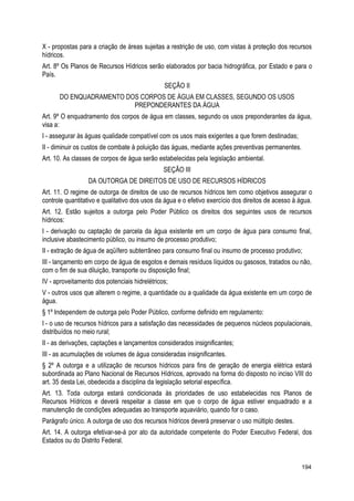 X - propostas para a criação de áreas sujeitas a restrição de uso, com vistas à proteção dos recursos
hídricos.
Art. 8º Os Planos de Recursos Hídricos serão elaborados por bacia hidrográfica, por Estado e para o
País.
SEÇÃO II
DO ENQUADRAMENTO DOS CORPOS DE ÁGUA EM CLASSES, SEGUNDO OS USOS
PREPONDERANTES DA ÁGUA
Art. 9º O enquadramento dos corpos de água em classes, segundo os usos preponderantes da água,
visa a:
I - assegurar às águas qualidade compatível com os usos mais exigentes a que forem destinadas;
II - diminuir os custos de combate à poluição das águas, mediante ações preventivas permanentes.
Art. 10. As classes de corpos de água serão estabelecidas pela legislação ambiental.
SEÇÃO III
DA OUTORGA DE DIREITOS DE USO DE RECURSOS HÍDRICOS
Art. 11. O regime de outorga de direitos de uso de recursos hídricos tem como objetivos assegurar o
controle quantitativo e qualitativo dos usos da água e o efetivo exercício dos direitos de acesso à água.
Art. 12. Estão sujeitos a outorga pelo Poder Público os direitos dos seguintes usos de recursos
hídricos:
I - derivação ou captação de parcela da água existente em um corpo de água para consumo final,
inclusive abastecimento público, ou insumo de processo produtivo;
II - extração de água de aqüífero subterrâneo para consumo final ou insumo de processo produtivo;
III - lançamento em corpo de água de esgotos e demais resíduos líquidos ou gasosos, tratados ou não,
com o fim de sua diluição, transporte ou disposição final;
IV - aproveitamento dos potenciais hidrelétricos;
V - outros usos que alterem o regime, a quantidade ou a qualidade da água existente em um corpo de
água.
§ 1º Independem de outorga pelo Poder Público, conforme definido em regulamento:
I - o uso de recursos hídricos para a satisfação das necessidades de pequenos núcleos populacionais,
distribuídos no meio rural;
II - as derivações, captações e lançamentos considerados insignificantes;
III - as acumulações de volumes de água consideradas insignificantes.
§ 2º A outorga e a utilização de recursos hídricos para fins de geração de energia elétrica estará
subordinada ao Plano Nacional de Recursos Hídricos, aprovado na forma do disposto no inciso VIII do
art. 35 desta Lei, obedecida a disciplina da legislação setorial específica.
Art. 13. Toda outorga estará condicionada às prioridades de uso estabelecidas nos Planos de
Recursos Hídricos e deverá respeitar a classe em que o corpo de água estiver enquadrado e a
manutenção de condições adequadas ao transporte aquaviário, quando for o caso.
Parágrafo único. A outorga de uso dos recursos hídricos deverá preservar o uso múltiplo destes.
Art. 14. A outorga efetivar-se-á por ato da autoridade competente do Poder Executivo Federal, dos
Estados ou do Distrito Federal.
194
 