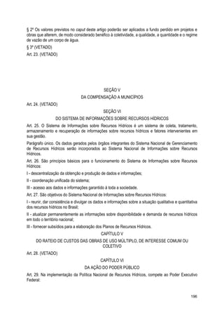 § 2º Os valores previstos no caput deste artigo poderão ser aplicados a fundo perdido em projetos e
obras que alterem, de modo considerado benéfico à coletividade, a qualidade, a quantidade e o regime
de vazão de um corpo de água.
§ 3º (VETADO)
Art. 23. (VETADO)
SEÇÃO V
DA COMPENSAÇÃO A MUNICÍPIOS
Art. 24. (VETADO)
SEÇÃO VI
DO SISTEMA DE INFORMAÇÕES SOBRE RECURSOS HÍDRICOS
Art. 25. O Sistema de Informações sobre Recursos Hídricos é um sistema de coleta, tratamento,
armazenamento e recuperação de informações sobre recursos hídricos e fatores intervenientes em
sua gestão.
Parágrafo único. Os dados gerados pelos órgãos integrantes do Sistema Nacional de Gerenciamento
de Recursos Hídricos serão incorporados ao Sistema Nacional de Informações sobre Recursos
Hídricos.
Art. 26. São princípios básicos para o funcionamento do Sistema de Informações sobre Recursos
Hídricos:
I - descentralização da obtenção e produção de dados e informações;
II - coordenação unificada do sistema;
III - acesso aos dados e informações garantido à toda a sociedade.
Art. 27. São objetivos do Sistema Nacional de Informações sobre Recursos Hídricos:
I - reunir, dar consistência e divulgar os dados e informações sobre a situação qualitativa e quantitativa
dos recursos hídricos no Brasil;
II - atualizar permanentemente as informações sobre disponibilidade e demanda de recursos hídricos
em todo o território nacional;
III - fornecer subsídios para a elaboração dos Planos de Recursos Hídricos.
CAPÍTULO V
DO RATEIO DE CUSTOS DAS OBRAS DE USO MÚLTIPLO, DE INTERESSE COMUM OU
COLETIVO
Art. 28. (VETADO)
CAPÍTULO VI
DA AÇÃO DO PODER PÚBLICO
Art. 29. Na implementação da Política Nacional de Recursos Hídricos, compete ao Poder Executivo
Federal:
196
 