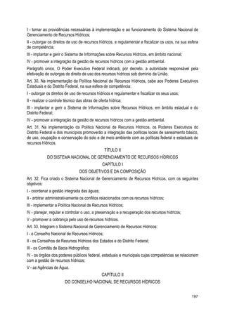 I - tomar as providências necessárias à implementação e ao funcionamento do Sistema Nacional de
Gerenciamento de Recursos Hídricos;
II - outorgar os direitos de uso de recursos hídricos, e regulamentar e fiscalizar os usos, na sua esfera
de competência;
III - implantar e gerir o Sistema de Informações sobre Recursos Hídricos, em âmbito nacional;
IV - promover a integração da gestão de recursos hídricos com a gestão ambiental.
Parágrafo único. O Poder Executivo Federal indicará, por decreto, a autoridade responsável pela
efetivação de outorgas de direito de uso dos recursos hídricos sob domínio da União.
Art. 30. Na implementação da Política Nacional de Recursos Hídricos, cabe aos Poderes Executivos
Estaduais e do Distrito Federal, na sua esfera de competência:
I - outorgar os direitos de uso de recursos hídricos e regulamentar e fiscalizar os seus usos;
II - realizar o controle técnico das obras de oferta hídrica;
III - implantar e gerir o Sistema de Informações sobre Recursos Hídricos, em âmbito estadual e do
Distrito Federal;
IV - promover a integração da gestão de recursos hídricos com a gestão ambiental.
Art. 31. Na implementação da Política Nacional de Recursos Hídricos, os Poderes Executivos do
Distrito Federal e dos municípios promoverão a integração das políticas locais de saneamento básico,
de uso, ocupação e conservação do solo e de meio ambiente com as políticas federal e estaduais de
recursos hídricos.
TÍTULO II
DO SISTEMA NACIONAL DE GERENCIAMENTO DE RECURSOS HÍDRICOS
CAPÍTULO I
DOS OBJETIVOS E DA COMPOSIÇÃO
Art. 32. Fica criado o Sistema Nacional de Gerenciamento de Recursos Hídricos, com os seguintes
objetivos:
I - coordenar a gestão integrada das águas;
II - arbitrar administrativamente os conflitos relacionados com os recursos hídricos;
III - implementar a Política Nacional de Recursos Hídricos;
IV - planejar, regular e controlar o uso, a preservação e a recuperação dos recursos hídricos;
V - promover a cobrança pelo uso de recursos hídricos.
Art. 33. Integram o Sistema Nacional de Gerenciamento de Recursos Hídricos:
I - o Conselho Nacional de Recursos Hídricos;
II - os Conselhos de Recursos Hídricos dos Estados e do Distrito Federal;
III - os Comitês de Bacia Hidrográfica;
IV - os órgãos dos poderes públicos federal, estaduais e municipais cujas competências se relacionem
com a gestão de recursos hídricos;
V - as Agências de Água.
CAPÍTULO II
DO CONSELHO NACIONAL DE RECURSOS HÍDRICOS
197
 