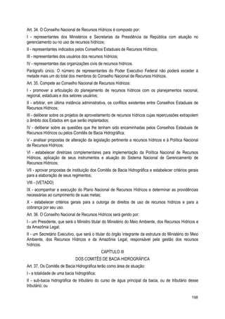 Art. 34. O Conselho Nacional de Recursos Hídricos é composto por:
I - representantes dos Ministérios e Secretarias da Presidência da República com atuação no
gerenciamento ou no uso de recursos hídricos;
II - representantes indicados pelos Conselhos Estaduais de Recursos Hídricos;
III - representantes dos usuários dos recursos hídricos;
IV - representantes das organizações civis de recursos hídricos.
Parágrafo único. O número de representantes do Poder Executivo Federal não poderá exceder à
metade mais um do total dos membros do Conselho Nacional de Recursos Hídricos.
Art. 35. Compete ao Conselho Nacional de Recursos Hídricos:
I - promover a articulação do planejamento de recursos hídricos com os planejamentos nacional,
regional, estaduais e dos setores usuários;
II - arbitrar, em última instância administrativa, os conflitos existentes entre Conselhos Estaduais de
Recursos Hídricos;
III - deliberar sobre os projetos de aproveitamento de recursos hídricos cujas repercussões extrapolem
o âmbito dos Estados em que serão implantados;
IV - deliberar sobre as questões que lhe tenham sido encaminhadas pelos Conselhos Estaduais de
Recursos Hídricos ou pelos Comitês de Bacia Hidrográfica;
V - analisar propostas de alteração da legislação pertinente a recursos hídricos e à Política Nacional
de Recursos Hídricos;
VI - estabelecer diretrizes complementares para implementação da Política Nacional de Recursos
Hídricos, aplicação de seus instrumentos e atuação do Sistema Nacional de Gerenciamento de
Recursos Hídricos;
VII - aprovar propostas de instituição dos Comitês de Bacia Hidrográfica e estabelecer critérios gerais
para a elaboração de seus regimentos;
VIII - (VETADO)
IX - acompanhar a execução do Plano Nacional de Recursos Hídricos e determinar as providências
necessárias ao cumprimento de suas metas;
X - estabelecer critérios gerais para a outorga de direitos de uso de recursos hídricos e para a
cobrança por seu uso.
Art. 36. O Conselho Nacional de Recursos Hídricos será gerido por:
I - um Presidente, que será o Ministro titular do Ministério do Meio Ambiente, dos Recursos Hídricos e
da Amazônia Legal;
II - um Secretário Executivo, que será o titular do órgão integrante da estrutura do Ministério do Meio
Ambiente, dos Recursos Hídricos e da Amazônia Legal, responsável pela gestão dos recursos
hídricos.
CAPÍTULO III
DOS COMITÊS DE BACIA HIDROGRÁFICA
Art. 37. Os Comitês de Bacia Hidrográfica terão como área de atuação:
I - a totalidade de uma bacia hidrográfica;
II - sub-bacia hidrográfica de tributário do curso de água principal da bacia, ou de tributário desse
tributário; ou
198
 