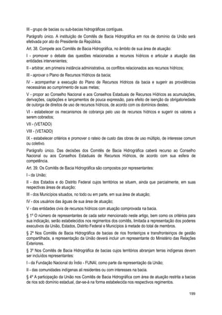 III - grupo de bacias ou sub-bacias hidrográficas contíguas.
Parágrafo único. A instituição de Comitês de Bacia Hidrográfica em rios de domínio da União será
efetivada por ato do Presidente da República.
Art. 38. Compete aos Comitês de Bacia Hidrográfica, no âmbito de sua área de atuação:
I - promover o debate das questões relacionadas a recursos hídricos e articular a atuação das
entidades intervenientes;
II - arbitrar, em primeira instância administrativa, os conflitos relacionados aos recursos hídricos;
III - aprovar o Plano de Recursos Hídricos da bacia;
IV - acompanhar a execução do Plano de Recursos Hídricos da bacia e sugerir as providências
necessárias ao cumprimento de suas metas;
V - propor ao Conselho Nacional e aos Conselhos Estaduais de Recursos Hídricos as acumulações,
derivações, captações e lançamentos de pouca expressão, para efeito de isenção da obrigatoriedade
de outorga de direitos de uso de recursos hídricos, de acordo com os domínios destes;
VI - estabelecer os mecanismos de cobrança pelo uso de recursos hídricos e sugerir os valores a
serem cobrados;
VII - (VETADO)
VIII - (VETADO)
IX - estabelecer critérios e promover o rateio de custo das obras de uso múltiplo, de interesse comum
ou coletivo.
Parágrafo único. Das decisões dos Comitês de Bacia Hidrográfica caberá recurso ao Conselho
Nacional ou aos Conselhos Estaduais de Recursos Hídricos, de acordo com sua esfera de
competência.
Art. 39. Os Comitês de Bacia Hidrográfica são compostos por representantes:
I - da União;
II - dos Estados e do Distrito Federal cujos territórios se situem, ainda que parcialmente, em suas
respectivas áreas de atuação;
III - dos Municípios situados, no todo ou em parte, em sua área de atuação;
IV - dos usuários das águas de sua área de atuação;
V - das entidades civis de recursos hídricos com atuação comprovada na bacia.
§ 1º O número de representantes de cada setor mencionado neste artigo, bem como os critérios para
sua indicação, serão estabelecidos nos regimentos dos comitês, limitada a representação dos poderes
executivos da União, Estados, Distrito Federal e Municípios à metade do total de membros.
§ 2º Nos Comitês de Bacia Hidrográfica de bacias de rios fronteiriços e transfronteiriços de gestão
compartilhada, a representação da União deverá incluir um representante do Ministério das Relações
Exteriores.
§ 3º Nos Comitês de Bacia Hidrográfica de bacias cujos territórios abranjam terras indígenas devem
ser incluídos representantes:
I - da Fundação Nacional do Índio - FUNAI, como parte da representação da União;
II - das comunidades indígenas ali residentes ou com interesses na bacia.
§ 4º A participação da União nos Comitês de Bacia Hidrográfica com área de atuação restrita a bacias
de rios sob domínio estadual, dar-se-á na forma estabelecida nos respectivos regimentos.
199
 