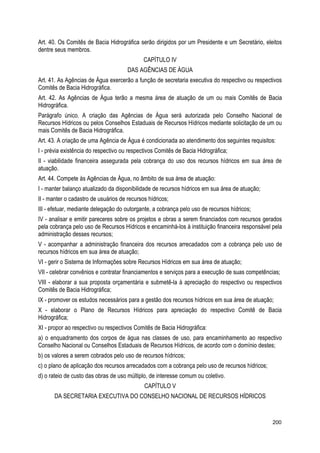 Art. 40. Os Comitês de Bacia Hidrográfica serão dirigidos por um Presidente e um Secretário, eleitos
dentre seus membros.
CAPÍTULO IV
DAS AGÊNCIAS DE ÁGUA
Art. 41. As Agências de Água exercerão a função de secretaria executiva do respectivo ou respectivos
Comitês de Bacia Hidrográfica.
Art. 42. As Agências de Água terão a mesma área de atuação de um ou mais Comitês de Bacia
Hidrográfica.
Parágrafo único. A criação das Agências de Água será autorizada pelo Conselho Nacional de
Recursos Hídricos ou pelos Conselhos Estaduais de Recursos Hídricos mediante solicitação de um ou
mais Comitês de Bacia Hidrográfica.
Art. 43. A criação de uma Agência de Água é condicionada ao atendimento dos seguintes requisitos:
I - prévia existência do respectivo ou respectivos Comitês de Bacia Hidrográfica;
II - viabilidade financeira assegurada pela cobrança do uso dos recursos hídricos em sua área de
atuação.
Art. 44. Compete às Agências de Água, no âmbito de sua área de atuação:
I - manter balanço atualizado da disponibilidade de recursos hídricos em sua área de atuação;
II - manter o cadastro de usuários de recursos hídricos;
III - efetuar, mediante delegação do outorgante, a cobrança pelo uso de recursos hídricos;
IV - analisar e emitir pareceres sobre os projetos e obras a serem financiados com recursos gerados
pela cobrança pelo uso de Recursos Hídricos e encaminhá-los à instituição financeira responsável pela
administração desses recursos;
V - acompanhar a administração financeira dos recursos arrecadados com a cobrança pelo uso de
recursos hídricos em sua área de atuação;
VI - gerir o Sistema de Informações sobre Recursos Hídricos em sua área de atuação;
VII - celebrar convênios e contratar financiamentos e serviços para a execução de suas competências;
VIII - elaborar a sua proposta orçamentária e submetê-la à apreciação do respectivo ou respectivos
Comitês de Bacia Hidrográfica;
IX - promover os estudos necessários para a gestão dos recursos hídricos em sua área de atuação;
X - elaborar o Plano de Recursos Hídricos para apreciação do respectivo Comitê de Bacia
Hidrográfica;
XI - propor ao respectivo ou respectivos Comitês de Bacia Hidrográfica:
a) o enquadramento dos corpos de água nas classes de uso, para encaminhamento ao respectivo
Conselho Nacional ou Conselhos Estaduais de Recursos Hídricos, de acordo com o domínio destes;
b) os valores a serem cobrados pelo uso de recursos hídricos;
c) o plano de aplicação dos recursos arrecadados com a cobrança pelo uso de recursos hídricos;
d) o rateio de custo das obras de uso múltiplo, de interesse comum ou coletivo.
CAPÍTULO V
DA SECRETARIA EXECUTIVA DO CONSELHO NACIONAL DE RECURSOS HÍDRICOS
200
 