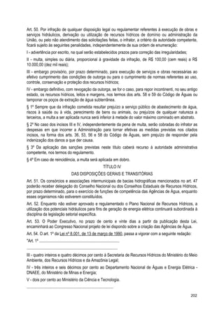 Art. 50. Por infração de qualquer disposição legal ou regulamentar referentes à execução de obras e
serviços hidráulicos, derivação ou utilização de recursos hídricos de domínio ou administração da
União, ou pelo não atendimento das solicitações feitas, o infrator, a critério da autoridade competente,
ficará sujeito às seguintes penalidades, independentemente de sua ordem de enumeração:
I - advertência por escrito, na qual serão estabelecidos prazos para correção das irregularidades;
II - multa, simples ou diária, proporcional à gravidade da infração, de R$ 100,00 (cem reais) a R$
10.000,00 (dez mil reais);
III - embargo provisório, por prazo determinado, para execução de serviços e obras necessárias ao
efetivo cumprimento das condições de outorga ou para o cumprimento de normas referentes ao uso,
controle, conservação e proteção dos recursos hídricos;
IV - embargo definitivo, com revogação da outorga, se for o caso, para repor incontinenti, no seu antigo
estado, os recursos hídricos, leitos e margens, nos termos dos arts. 58 e 59 do Código de Águas ou
tamponar os poços de extração de água subterrânea.
§ 1º Sempre que da infração cometida resultar prejuízo a serviço público de abastecimento de água,
riscos à saúde ou à vida, perecimento de bens ou animais, ou prejuízos de qualquer natureza a
terceiros, a multa a ser aplicada nunca será inferior à metade do valor máximo cominado em abstrato.
§ 2º No caso dos incisos III e IV, independentemente da pena de multa, serão cobradas do infrator as
despesas em que incorrer a Administração para tornar efetivas as medidas previstas nos citados
incisos, na forma dos arts. 36, 53, 56 e 58 do Código de Águas, sem prejuízo de responder pela
indenização dos danos a que der causa.
§ 3º Da aplicação das sanções previstas neste título caberá recurso à autoridade administrativa
competente, nos termos do regulamento.
§ 4º Em caso de reincidência, a multa será aplicada em dobro.
TÍTULO IV
DAS DISPOSIÇÕES GERAIS E TRANSITÓRIAS
Art. 51. Os consórcios e associações intermunicipais de bacias hidrográficas mencionados no art. 47
poderão receber delegação do Conselho Nacional ou dos Conselhos Estaduais de Recursos Hídricos,
por prazo determinado, para o exercício de funções de competência das Agências de Água, enquanto
esses organismos não estiverem constituídos.
Art. 52. Enquanto não estiver aprovado e regulamentado o Plano Nacional de Recursos Hídricos, a
utilização dos potenciais hidráulicos para fins de geração de energia elétrica continuará subordinada à
disciplina da legislação setorial específica.
Art. 53. O Poder Executivo, no prazo de cento e vinte dias a partir da publicação desta Lei,
encaminhará ao Congresso Nacional projeto de lei dispondo sobre a criação das Agências de Água.
Art. 54. O art. 1º da Lei nº 8.001, de 13 de março de 1990, passa a vigorar com a seguinte redação:
"Art. 1º .............................................................................
........................................................................................
III - quatro inteiros e quatro décimos por cento à Secretaria de Recursos Hídricos do Ministério do Meio
Ambiente, dos Recursos Hídricos e da Amazônia Legal;
IV - três inteiros e seis décimos por cento ao Departamento Nacional de Águas e Energia Elétrica -
DNAEE, do Ministério de Minas e Energia;
V - dois por cento ao Ministério da Ciência e Tecnologia.
....................................................................................
202
 