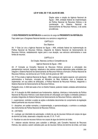 LEI No
9.984, DE 17 DE JULHO DE 2000.
Dispõe sobre a criação da Agência Nacional de
Águas - ANA, entidade federal de implementação
da Política Nacional de Recursos Hídricos e de
coordenação do Sistema Nacional de
Gerenciamento de Recursos Hídricos, e dá outras
providências.
O VICE-PRESIDENTE DA REPÚBLICA no exercício do cargo de PRESIDENTE DA REPÚBLICA
Faço saber que o Congresso Nacional decreta e eu sanciono a seguinte Lei:
CAPÍTULO I
Dos Objetivos
Art. 1o
Esta Lei cria a Agência Nacional de Águas – ANA, entidade federal de implementação da
Política Nacional de Recursos Hídricos, integrante do Sistema Nacional de Gerenciamento de
Recursos Hídricos, estabelecendo regras para a sua atuação, sua estrutura administrativa e suas
fontes de recursos.
CAPÍTULO II
Da Criação, Natureza Jurídica e Competências da
Agência Nacional de Águas – ANA
Art. 2o
Compete ao Conselho Nacional de Recursos Hídricos promover a articulação dos
planejamentos nacional, regionais, estaduais e dos setores usuários elaborados pelas entidades que
integram o Sistema Nacional de Gerenciamento de Recursos Hídricos e formular a Política Nacional de
Recursos Hídricos, nos termos da Lei no
9.433, de 8 de janeiro de 1997.
Art. 3o
Fica criada a Agência Nacional de Águas - ANA, autarquia sob regime especial, com autonomia
administrativa e financeira, vinculada ao Ministério do Meio Ambiente, com a finalidade de
implementar, em sua esfera de atribuições, a Política Nacional de Recursos Hídricos, integrando o
Sistema Nacional de Gerenciamento de Recursos Hídricos.
Parágrafo único. A ANA terá sede e foro no Distrito Federal, podendo instalar unidades administrativas
regionais.
Art. 4o
A atuação da ANA obedecerá aos fundamentos, objetivos, diretrizes e instrumentos da Política
Nacional de Recursos Hídricos e será desenvolvida em articulação com órgãos e entidades públicas e
privadas integrantes do Sistema Nacional de Gerenciamento de Recursos Hídricos, cabendo-lhe:
I – supervisionar, controlar e avaliar as ações e atividades decorrentes do cumprimento da legislação
federal pertinente aos recursos hídricos;
II – disciplinar, em caráter normativo, a implementação, a operacionalização, o controle e a avaliação
dos instrumentos da Política Nacional de Recursos Hídricos;
III – (VETADO)
IV – outorgar, por intermédio de autorização, o direito de uso de recursos hídricos em corpos de água
de domínio da União, observado o disposto nos arts. 5o
, 6o
, 7o
e 8o
;
V - fiscalizar os usos de recursos hídricos nos corpos de água de domínio da União;
VI - elaborar estudos técnicos para subsidiar a definição, pelo Conselho Nacional de Recursos
Hídricos, dos valores a serem cobrados pelo uso de recursos hídricos de domínio da União, com base
205
 
