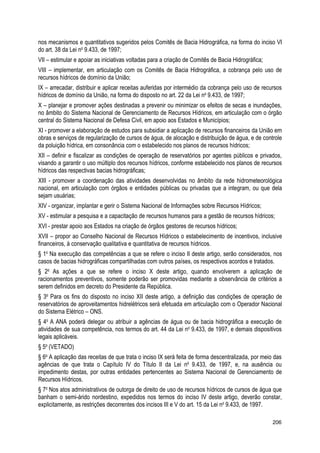 nos mecanismos e quantitativos sugeridos pelos Comitês de Bacia Hidrográfica, na forma do inciso VI
do art. 38 da Lei no
9.433, de 1997;
VII – estimular e apoiar as iniciativas voltadas para a criação de Comitês de Bacia Hidrográfica;
VIII – implementar, em articulação com os Comitês de Bacia Hidrográfica, a cobrança pelo uso de
recursos hídricos de domínio da União;
IX – arrecadar, distribuir e aplicar receitas auferidas por intermédio da cobrança pelo uso de recursos
hídricos de domínio da União, na forma do disposto no art. 22 da Lei no
9.433, de 1997;
X – planejar e promover ações destinadas a prevenir ou minimizar os efeitos de secas e inundações,
no âmbito do Sistema Nacional de Gerenciamento de Recursos Hídricos, em articulação com o órgão
central do Sistema Nacional de Defesa Civil, em apoio aos Estados e Municípios;
XI - promover a elaboração de estudos para subsidiar a aplicação de recursos financeiros da União em
obras e serviços de regularização de cursos de água, de alocação e distribuição de água, e de controle
da poluição hídrica, em consonância com o estabelecido nos planos de recursos hídricos;
XII – definir e fiscalizar as condições de operação de reservatórios por agentes públicos e privados,
visando a garantir o uso múltiplo dos recursos hídricos, conforme estabelecido nos planos de recursos
hídricos das respectivas bacias hidrográficas;
XIII - promover a coordenação das atividades desenvolvidas no âmbito da rede hidrometeorológica
nacional, em articulação com órgãos e entidades públicas ou privadas que a integram, ou que dela
sejam usuárias;
XIV - organizar, implantar e gerir o Sistema Nacional de Informações sobre Recursos Hídricos;
XV - estimular a pesquisa e a capacitação de recursos humanos para a gestão de recursos hídricos;
XVI - prestar apoio aos Estados na criação de órgãos gestores de recursos hídricos;
XVII – propor ao Conselho Nacional de Recursos Hídricos o estabelecimento de incentivos, inclusive
financeiros, à conservação qualitativa e quantitativa de recursos hídricos.
§ 1o
Na execução das competências a que se refere o inciso II deste artigo, serão considerados, nos
casos de bacias hidrográficas compartilhadas com outros países, os respectivos acordos e tratados.
§ 2o
As ações a que se refere o inciso X deste artigo, quando envolverem a aplicação de
racionamentos preventivos, somente poderão ser promovidas mediante a observância de critérios a
serem definidos em decreto do Presidente da República.
§ 3o
Para os fins do disposto no inciso XII deste artigo, a definição das condições de operação de
reservatórios de aproveitamentos hidrelétricos será efetuada em articulação com o Operador Nacional
do Sistema Elétrico – ONS.
§ 4o
A ANA poderá delegar ou atribuir a agências de água ou de bacia hidrográfica a execução de
atividades de sua competência, nos termos do art. 44 da Lei no
9.433, de 1997, e demais dispositivos
legais aplicáveis.
§ 5o
(VETADO)
§ 6o
A aplicação das receitas de que trata o inciso IX será feita de forma descentralizada, por meio das
agências de que trata o Capítulo IV do Título II da Lei no
9.433, de 1997, e, na ausência ou
impedimento destas, por outras entidades pertencentes ao Sistema Nacional de Gerenciamento de
Recursos Hídricos.
§ 7o
Nos atos administrativos de outorga de direito de uso de recursos hídricos de cursos de água que
banham o semi-árido nordestino, expedidos nos termos do inciso IV deste artigo, deverão constar,
explicitamente, as restrições decorrentes dos incisos III e V do art. 15 da Lei no
9.433, de 1997.
206
 