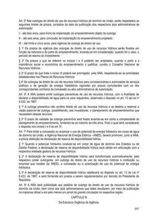 Art. 5o
Nas outorgas de direito de uso de recursos hídricos de domínio da União, serão respeitados os
seguintes limites de prazos, contados da data de publicação dos respectivos atos administrativos de
autorização:
I – até dois anos, para início da implantação do empreendimento objeto da outorga;
II – até seis anos, para conclusão da implantação do empreendimento projetado;
III – até trinta e cinco anos, para vigência da outorga de direito de uso.
§ 1o
Os prazos de vigência das outorgas de direito de uso de recursos hídricos serão fixados em
função da natureza e do porte do empreendimento, levando-se em consideração, quando for o caso, o
período de retorno do investimento.
§ 2o
Os prazos a que se referem os incisos I e II poderão ser ampliados, quando o porte e a
importância social e econômica do empreendimento o justificar, ouvido o Conselho Nacional de
Recursos Hídricos.
§ 3o
O prazo de que trata o inciso III poderá ser prorrogado, pela ANA, respeitando-se as prioridades
estabelecidas nos Planos de Recursos Hídricos.
§ 4o
As outorgas de direito de uso de recursos hídricos para concessionárias e autorizadas de serviços
públicos e de geração de energia hidrelétrica vigorarão por prazos coincidentes com os dos
correspondentes contratos de concessão ou atos administrativos de autorização.
Art. 6o
A ANA poderá emitir outorgas preventivas de uso de recursos hídricos, com a finalidade de
declarar a disponibilidade de água para os usos requeridos, observado o disposto no art. 13 da Lei no
9.433, de 1997.
§ 1o
A outorga preventiva não confere direito de uso de recursos hídricos e se destina a reservar a
vazão passível de outorga, possibilitando, aos investidores, o planejamento de empreendimentos que
necessitem desses recursos.
§ 2o
O prazo de validade da outorga preventiva será fixado levando-se em conta a complexidade do
planejamento do empreendimento, limitando-se ao máximo de três anos, findo o qual será considerado
o disposto nos incisos I e II do art. 5o
.
Art. 7o
Para licitar a concessão ou autorizar o uso de potencial de energia hidráulica em corpo de água
de domínio da União, a Agência Nacional de Energia Elétrica - ANEEL deverá promover, junto à ANA,
a prévia obtenção de declaração de reserva de disponibilidade hídrica.
§ 1o
Quando o potencial hidráulico localizar-se em corpo de água de domínio dos Estados ou do
Distrito Federal, a declaração de reserva de disponibilidade hídrica será obtida em articulação com a
respectiva entidade gestora de recursos hídricos.
§ 2o
A declaração de reserva de disponibilidade hídrica será transformada automaticamente, pelo
respectivo poder outorgante, em outorga de direito de uso de recursos hídricos à instituição ou
empresa que receber da ANEEL a concessão ou a autorização de uso do potencial de energia
hidráulica.
§ 3o
A declaração de reserva de disponibilidade hídrica obedecerá ao disposto no art. 13 da Lei no
9.433, de 1997, e será fornecida em prazos a serem regulamentados por decreto do Presidente da
República.
Art. 8o
A ANA dará publicidade aos pedidos de outorga de direito de uso de recursos hídricos de
domínio da União, bem como aos atos administrativos que deles resultarem, por meio de publicação
na imprensa oficial e em pelo menos um jornal de grande circulação na respectiva região.
CAPÍTULO III
Da Estrutura Orgânica da Agência
207
 