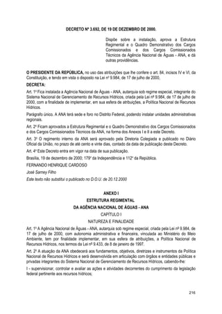DECRETO Nº 3.692, DE 19 DE DEZEMBRO DE 2000.
Dispõe sobre a instalação, aprova a Estrutura
Regimental e o Quadro Demonstrativo dos Cargos
Comissionados e dos Cargos Comissionados
Técnicos da Agência Nacional de Águas - ANA, e dá
outras providências.
O PRESIDENTE DA REPÚBLICA, no uso das atribuições que lhe confere o art. 84, incisos IV e VI, da
Constituição, e tendo em vista o disposto na Lei no
9.984, de 17 de julho de 2000,
DECRETA:
Art. 1o
Fica instalada a Agência Nacional de Águas - ANA, autarquia sob regime especial, integrante do
Sistema Nacional de Gerenciamento de Recursos Hídricos, criada pela Lei nº 9.984, de 17 de julho de
2000, com a finalidade de implementar, em sua esfera de atribuições, a Política Nacional de Recursos
Hídricos.
Parágrafo único. A ANA terá sede e foro no Distrito Federal, podendo instalar unidades administrativas
regionais.
Art. 2o
Ficam aprovados a Estrutura Regimental e o Quadro Demonstrativo dos Cargos Comissionados
e dos Cargos Comissionados Técnicos da ANA, na forma dos Anexos I e II a este Decreto.
Art. 3o
O regimento interno da ANA será aprovado pela Diretoria Colegiada e publicado no Diário
Oficial da União, no prazo de até cento e vinte dias, contado da data de publicação deste Decreto.
Art. 4o
Este Decreto entra em vigor na data de sua publicação.
Brasília, 19 de dezembro de 2000; 179o
da Independência e 112o
da República.
FERNANDO HENRIQUE CARDOSO
José Sarney Filho
Este texto não substitui o publicado no D.O.U. de 20.12.2000
ANEXO I
ESTRUTURA REGIMENTAL
DA AGÊNCIA NACIONAL DE ÁGUAS - ANA
CAPÍTULO I
NATUREZA E FINALIDADE
Art. 1o
A Agência Nacional de Águas - ANA, autarquia sob regime especial, criada pela Lei nº 9.984, de
17 de julho de 2000, com autonomia administrativa e financeira, vinculada ao Ministério do Meio
Ambiente, tem por finalidade implementar, em sua esfera de atribuições, a Política Nacional de
Recursos Hídricos, nos termos da Lei nº 9.433, de 8 de janeiro de 1997.
Art. 2o
A atuação da ANA obedecerá aos fundamentos, objetivos, diretrizes e instrumentos da Política
Nacional de Recursos Hídricos e será desenvolvida em articulação com órgãos e entidades públicas e
privadas integrantes do Sistema Nacional de Gerenciamento de Recursos Hídricos, cabendo-lhe:
I - supervisionar, controlar e avaliar as ações e atividades decorrentes do cumprimento da legislação
federal pertinente aos recursos hídricos;
216
 