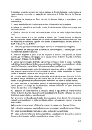 II - disciplinar, em caráter normativo, por meio de resolução da Diretoria Colegiada, a implementação, a
operacionalização, o controle e a avaliação dos instrumentos da Política Nacional de Recursos
Hídricos;
III - participar da elaboração do Plano Nacional de Recursos Hídricos e supervisionar a sua
implementação;
IV - prestar apoio à elaboração dos planos de recursos hídricos das bacias hidrográficas;
V - outorgar, por intermédio de autorização, o direito de uso de recursos hídricos em corpos de água
de domínio da União;
VI - fiscalizar, com poder de policia, os usos de recursos hídricos nos corpos de água de domínio da
União;
VII - elaborar estudos técnicos para subsidiar a definição, pelo Conselho Nacional de Recursos
Hídricos, dos valores a serem cobrados pelo uso de recursos hídricos de domínio da União, com base
nos mecanismos e quantitativos sugeridos pelos comitês de bacia hidrográfica, na forma do inciso VI
do art. 38 da Lei no
9.433, de 1997;
VIII - estimular e apoiar as iniciativas voltadas para a criação de comitês de bacia hidrográfica;
IX - implementar, em articulação com os comitês de bacia hidrográfica, a cobrança pelo uso de
recursos hídricos de domínio da União;
X - arrecadar, despender e aplicar o que lhe for próprio e distribuir, para aplicação, as receitas
auferidas, por intermédio da cobrança pelo uso de recursos hídricos de domínio da União, na forma do
disposto no art. 22 da Lei no
9.433, de 1997;
XI - planejar e promover ações destinadas a prevenir ou minimizar os efeitos de secas e inundações,
no âmbito do Sistema Nacional de Gerenciamento de Recursos Hídricos, em articulação com o órgão
central do Sistema Nacional de Defesa Civil, em apoio aos Estados e Municípios;
XII - declarar corpos de água em regime de racionamento preventivo e aplicar as medidas necessárias
para assegurar seus usos prioritários em consonância com os critérios estabelecidos em decreto
ouvidos os respectivos comitês de bacia hidrográfica, se houver;
XIII - promover a elaboração de estudos para subsidiar a aplicação de recursos financeiros da União
em obras e serviços de regularização de cursos de água, de alocação e distribuição de água e de
controle da poluição hídrica, em consonância com o estabelecido nos planos de recursos hídricos;
XIV - definir e fiscalizar as condições de operação de reservatórios por agentes públicos e privados,
visando garantir o uso múltiplo dos recursos hídricos, conforme estabelecido nos planos de recursos
hídricos das respectivas bacias hidrográficas;
XV - disciplinar, em caráter normativo, e autorizar a adução de água bruta que envolver recursos
hídricos de domínio da União, inclusive mediante o estabelecimento de tarifas e a fixação dos padrões
de eficiência para prestação do respectivo serviço;
XVI - promover a coordenação das atividades desenvolvidas no âmbito da rede hidrometereológica
nacional, em articulação com os órgãos e entidades públicas e privadas que a integram, ou que dela
sejam usuárias;
XVII - organizar, implantar e gerir o Sistema Nacional de Informações sobre Recursos Hídricos;
XVIII - estimular a pesquisa e a capacitação de recursos humanos para a gestão de recursos hídricos;
XIX - prestar apoio aos Estados na criação de órgãos gestores de recursos hídricos;
XX - propor ao Conselho Nacional de Recursos Hídricos o estabelecimento de incentivos, inclusive
financeiros, à conservação qualitativa e quantitativa de recursos hídricos;
217
 