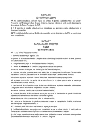 CAPÍTULO IV
DO CONTRATO DE GESTÃO
Art. 10. A administração da ANA será regida por contrato de gestão, negociado entre o seu Diretor-
Presidente e o Ministro de Estado do Meio Ambiente, no prazo máximo de cento e vinte dias seguinte
à nomeação do Diretor-Presidente da ANA.
§ 1º O contrato de gestão estabelecerá os indicadores que permitam avaliar, objetivamente, o
desempenho da ANA.
§ 2º A inexistência do Contrato de Gestão não impedirá o normal desempenho da ANA no exercício de
suas competências.
CAPÍTULO V
Das Atribuições DOS DIRIGENTES
Seção I
Do Diretor-Presidente
Art. 11. Ao Diretor-Presidente incumbe:
I - exercer a representação legal da ANA;
II - presidir as reuniões da Diretoria Colegiada e as audiências públicas de iniciativa da ANA, podendo
ser substituído ad hoc;
III - cumprir e fazer cumprir as decisões da Diretoria Colegiada;
IV - decidir ad referendum da Diretoria Colegiada as questões de urgência;
V - decidir, em caso de empate, nas deliberações da Diretoria Colegiada;
VI - nomear, requisitar, promover e exonerar servidores, inclusive provendo os Cargos Comissionados
de Gerência Executiva, de Assessoria, de Assistência e os Cargos Comissionados Técnicos;
VII - admitir, requisitar, promover e demitir servidores, preenchendo os empregos públicos;
VIII - praticar outros atos de gestão de recursos humanos, inclusive aprovar edital e homologar
resultados dos concursos públicos;
IX - encaminhar ao Conselho Nacional de Recursos Hídricos os relatórios elaborados pela Diretoria
Colegiada e demais assuntos de competência daquele Conselho;
X - assinar contratos, convênios e acordos de interesse da ANA;
XI - ordenar despesas no âmbito de suas atribuições e praticar os demais atos de gestão de recursos
orçamentários e financeiros, nos termos das normas vigentes;
XII - supervisionar o funcionamento de todos os setores da ANA;
XIII - exercer os demais atos de gestão superior relacionados às competências da ANA, nos termos
em que dispuser o regimento interno; e
XIV - exercer o poder disciplinar, nos termos da legislação em vigor.
§ 1o
O Diretor-Presidente, sem prejuízo da competência a que se refere o inciso V, participará das
deliberações com direito de voto igual ao dos demais membros da Diretoria Colegiada.
§ 2o
Os cargos comissionados de Gerência Executiva, de Assessoria e de Assistência serão providos
pelo Diretor-Presidente após a aprovação da Diretoria Colegiada.
221
 