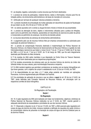 IV - as doações, legados, subvenções e outros recursos que lhe forem destinados;
V - o produto da venda de publicações, material técnico, dados e informações, inclusive para fins de
licitação pública, de emolumentos administrativos e de taxas de inscrição em concursos;
VI - retribuição por serviços de quaisquer natureza prestados a terceiros;
VII - o produto resultante da arrecadação de multas aplicadas em decorrência de ações de fiscalização
de que tratam os arts. 49 e 50 da Lei no
9.433, de 1997;
VIII - os valores apurados com a venda ou aluguel de bens móveis e imóveis de sua propriedade;
IX - o produto da alienação de bens, objetos e instrumentos utilizados para a prática de infrações,
assim como do patrimônio dos infratores, apreendidos em decorrência do exercício do poder de polícia
e incorporados ao patrimônio da autarquia, nos termos de decisão judicial;
X - os recursos decorrentes da cobrança de emolumentos administrativos;
XI - o pagamento pelo uso de recursos hídricos feito por empresa concessionária ou autorizada para
exploração de potencial hidráulico; e
XII - a parcela da compensação financeira destinada à implementação da Política Nacional de
Recursos Hídricos e do Sistema Nacional de Gerenciamento de Recursos Hídricos e à gestão da rede
hidrometeorológica nacional de que tratam o inciso II do § 1o
do art. 17 da Lei no
9.648, de 27 de maio
de 1998, e o § 4o
do art. 1o
da Lei no
8.001, de 13 de março de 1990, que lhe será integralmente
destinada pelo Ministério do Meio Ambiente.
§ 1º As receitas da ANA serão mantidas à sua disposição na Conta Única do Tesouro Nacional,
enquanto não forem destinadas para as respectivas programações.
§ 2º As receitas provenientes da cobrança pelo uso de recursos hídricos de domínio da União não
sofrerão limites nos seus valores, para movimentação financeira e empenho.
§ 3o
A ANA manterá registros que permitam correlacionar as receitas com as bacias hidrográficas em
que foram geradas, com o objetivo de cumprir o estabelecido no art. 22 da Lei no
9.433, de 1997.
§ 4o
As disponibilidades de que trata o § 1o
deste artigo poderão ser mantidas em aplicações
financeiras, na forma regulamentada pelo Ministério da Fazenda.
§ 5o
As prioridades de aplicação de recursos a que se refere o caput do art. 22 da Lei no
9.433, de
1997, serão definidas pelo Conselho Nacional de Recursos Hídricos, em articulação com os
respectivos comitês de bacia hidrográfica.
CAPÍTULO VII
Da Regulação e da Fiscalização.
Seção I
Da Regulação
Art. 16. A ação reguladora da ANA será realizada com base nos fundamentos, objetivos e diretrizes da
Política Nacional de Recursos Hídricos instituídos na Lei no
9.433, de 1997, visando garantir o
adequado atendimento às necessidades e prioridades de uso dos recursos hídricos.
Art. 17. Observado o disposto no art. 4o
da Lei no
9.433, de 1997, a ANA exercerá ação reguladora em
corpos de água de domínio da União, inclusive mediante a definição de requisitos de vazão mínima e
de concentração máxima de poluentes na transição de corpos de água de domínio Estadual para os
de domínio Federal.
Seção II
223
 