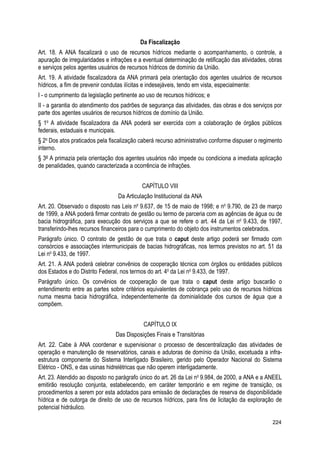 Da Fiscalização
Art. 18. A ANA fiscalizará o uso de recursos hídricos mediante o acompanhamento, o controle, a
apuração de irregularidades e infrações e a eventual determinação de retificação das atividades, obras
e serviços pelos agentes usuários de recursos hídricos de domínio da União.
Art. 19. A atividade fiscalizadora da ANA primará pela orientação dos agentes usuários de recursos
hídricos, a fim de prevenir condutas ilícitas e indesejáveis, tendo em vista, especialmente:
I - o cumprimento da legislação pertinente ao uso de recursos hídricos; e
II - a garantia do atendimento dos padrões de segurança das atividades, das obras e dos serviços por
parte dos agentes usuários de recursos hídricos de domínio da União.
§ 1o
A atividade fiscalizadora da ANA poderá ser exercida com a colaboração de órgãos públicos
federais, estaduais e municipais.
§ 2o
Dos atos praticados pela fiscalização caberá recurso administrativo conforme dispuser o regimento
interno.
§ 3º A primazia pela orientação dos agentes usuários não impede ou condiciona a imediata aplicação
de penalidades, quando caracterizada a ocorrência de infrações.
CAPÍTULO VIII
Da Articulação Institucional da ANA
Art. 20. Observado o disposto nas Leis no
9.637, de 15 de maio de 1998; e no
9.790, de 23 de março
de 1999, a ANA poderá firmar contrato de gestão ou termo de parceria com as agências de água ou de
bacia hidrográfica, para execução dos serviços a que se refere o art. 44 da Lei no
9.433, de 1997,
transferindo-lhes recursos financeiros para o cumprimento do objeto dos instrumentos celebrados.
Parágrafo único. O contrato de gestão de que trata o caput deste artigo poderá ser firmado com
consórcios e associações intermunicipais de bacias hidrográficas, nos termos previstos no art. 51 da
Lei no
9.433, de 1997.
Art. 21. A ANA poderá celebrar convênios de cooperação técnica com órgãos ou entidades públicos
dos Estados e do Distrito Federal, nos termos do art. 4o
da Lei no
9.433, de 1997.
Parágrafo único. Os convênios de cooperação de que trata o caput deste artigo buscarão o
entendimento entre as partes sobre critérios equivalentes de cobrança pelo uso de recursos hídricos
numa mesma bacia hidrográfica, independentemente da dominialidade dos cursos de água que a
compõem.
CAPÍTULO IX
Das Disposições Finais e Transitórias
Art. 22. Cabe à ANA coordenar e supervisionar o processo de descentralização das atividades de
operação e manutenção de reservatórios, canais e adutoras de domínio da União, excetuada a infra-
estrutura componente do Sistema Interligado Brasileiro, gerido pelo Operador Nacional do Sistema
Elétrico - ONS, e das usinas hidrelétricas que não operem interligadamente.
Art. 23. Atendido ao disposto no parágrafo único do art. 26 da Lei no
9.984, de 2000, a ANA e a ANEEL
emitirão resolução conjunta, estabelecendo, em caráter temporário e em regime de transição, os
procedimentos a serem por esta adotados para emissão de declarações de reserva de disponibilidade
hídrica e de outorga de direito de uso de recursos hídricos, para fins de licitação da exploração de
potencial hidráulico.
224
 