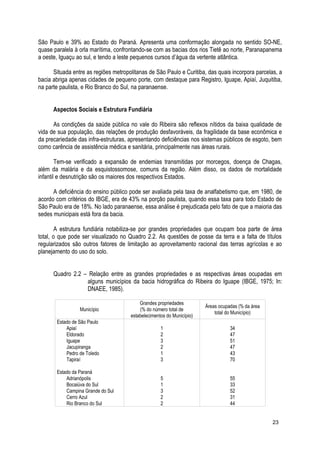 São Paulo e 39% ao Estado do Paraná. Apresenta uma conformação alongada no sentido SO-NE,
quase paralela à orla marítima, confrontando-se com as bacias dos rios Tietê ao norte, Paranapanema
a oeste, Iguaçu ao sul, e tendo a leste pequenos cursos d’água da vertente atlântica.
Situada entre as regiões metropolitanas de São Paulo e Curitiba, das quais incorpora parcelas, a
bacia abriga apenas cidades de pequeno porte, com destaque para Registro, Iguape, Apiaí, Juquitiba,
na parte paulista, e Rio Branco do Sul, na paranaense.
Aspectos Sociais e Estrutura Fundiária
As condições da saúde pública no vale do Ribeira são reflexos nítidos da baixa qualidade de
vida de sua população, das relações de produção desfavoráveis, da fragilidade da base econômica e
da precariedade das infra-estruturas, apresentando deficiências nos sistemas públicos de esgoto, bem
como carência de assistência médica e sanitária, principalmente nas áreas rurais.
Tem-se verificado a expansão de endemias transmitidas por morcegos, doença de Chagas,
além da malária e da esquistossomose, comuns da região. Além disso, os dados de mortalidade
infantil e desnutrição são os maiores dos respectivos Estados.
A deficiência do ensino público pode ser avaliada pela taxa de analfabetismo que, em 1980, de
acordo com critérios do IBGE, era de 43% na porção paulista, quando essa taxa para todo Estado de
São Paulo era de 18%. No lado paranaense, essa análise é prejudicada pelo fato de que a maioria das
sedes municipais está fora da bacia.
A estrutura fundiária notabiliza-se por grandes propriedades que ocupam boa parte de área
total, o que pode ser visualizado no Quadro 2.2. As questões de posse da terra e a falta de títulos
regularizados são outros fatores de limitação ao aproveitamento racional das terras agrícolas e ao
planejamento do uso do solo.
Quadro 2.2 – Relação entre as grandes propriedades e as respectivas áreas ocupadas em
alguns municípios da bacia hidrográfica do Ribeira do Iguape (IBGE, 1975; In:
DNAEE, 1985).
Município
Grandes propriedades
(% do número total de
estabelecimentos do Município)
Áreas ocupadas (% da área
total do Município)
Estado de São Paulo
Apiaí 1 34
Eldorado 2 47
Iguape 3 51
Jacupiranga 2 47
Pedro de Toledo 1 43
Tapiraí 3 70
Estado da Paraná
Adrianópolis 5 55
Bocaiúva do Sul 1 33
Campina Grande do Sul 3 52
Cerro Azul 2 31
Rio Branco do Sul 2 44
23
 