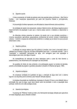 b) Aspectos sociais
A área compreende um bolsão de pobreza entre dois grandes pólos econômicos – São Paulo e
Curitiba – com inexplicável esquecimento por parte dos Governos Federal e, principalmente,
Estaduais.
A concentração fundiária representa uma dificuldade ao desenvolvimento sócio-econômico.
As condições de saúde e de saneamento, aliadas à falta de ensino, são fatores negativos para o
desenvolvimento da população e para que a mesma possa exercer a cidadania e desenvolver a
região.
As diferentes culturas presentes no sistema, de acordo com a sua atividade econômica –
mineiros, pescadores, agricultores, pesquisadores, profissionais de turismo, turistas e trabalhadores
urbanos – mostram a riqueza de conhecimento existente e o cuidado que se dever ter ao se procurar
desenvolver a área.
c) Aspectos políticos
A utilização de energia elétrica para fins públicos e privados, bem como a discussão sobre a
validade de se transpor a água de uma Bacia Hidrográfica para outra – a chamada reversão – com a
“importação” e “exportação” permanente de água, com vantagens para uma população e
desvantagens para outra, pois água é riqueza.
As conseqüências de execução de obras hidráulicas como o canal do Valo Grande e,
posteriormente, o seu fechamento com a barragem do Valo Grande.
As questões do direito do meio ambiente e da participação popular na tomada de decisões,
perante a diversidade de projetos e questões colocadas no Quadro 2.5 (Ramos de Aguiar, 1994).
d) Aspectos ecológicos
As complexas condições de qualidade de água, a interação da água doce com o sistema
lagunar e os requisitos para os diversos usos merecem atenção especial.
A complexa diversidade de interferências mostradas no Quadro 2.5 leva a uma reflexão sobre a
priorização dos usos da água, quem deve decidir sobre tal prioridade e como a população deve
participar, dentro de uma visão ecológica ampla.
e) Aspectos tecnológicos
A presença de “Pôlderes” mostra ao leitor uma interessante tecnologia utilizada para agricultura
em áreas alagadiças, pouco utilizada no Brasil.
28
 