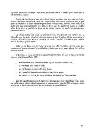 agrícolas, navegação, recreação, aqüicultura, piscicultura, pesca e também para assimilação e
afastamento de esgotos.
Quando há abundância de água, ela pode ser tratada como bem livre, sem valor econômico.
Com o crescimento da demanda, começam a surgir conflitos entre usos e usuários da água, a qual
passa a ser escassa e, então, precisa ser gerida como bem econômico, devendo ser-lhe atribuído o
justo valor. Essa escassez também pode decorrer devido aspectos qualitativos, quando a poluição
afeta de tal forma a qualidade da água que os valores excedem os padrões admissíveis para
determinados usos.
Os setores usuários das águas são os mais diversos, com aplicação para inúmeros fins. A
utilização pode ter caráter consultivo, ocorrendo quando a água é captada do seu curso natural e
somente parte dela retorna ao curso normal do rio, ou não consultivo, onde toda a água captada
retorna ao curso d’água de origem.
Cada uso da água deve ter normas próprias, mas são necessárias normas gerais que
regulamentem as suas inter-relações e estabeleçam prioridades e regras para a solução dos conflitos
entre os usuários.
O Quadro 3.1, a seguir, apresenta uma classificação sistemática dos usos da água, explicitando
algumas características (Barth, 1987):
- existência ou não de derivação de águas do seu curso natural;
- a finalidade e os tipos de uso;
- as perdas por uso consultivo da água;
- os requisitos de qualidade exigidos para cada uso e;
- os efeitos da utilização, especialmente as alterações de qualidade.
Situação específica ocorre quando da reversão de águas de bacias hidrográficas. Para a bacia
da qual é captada a água, tudo se passa como se o uso consultivo fosse de 100%, enquanto a bacia
que recebe as águas revertidas tem acréscimo artificial do seu potencial hídrico.
31
 
