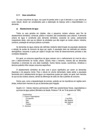 3.1.1 Usos consultivos
Os usos conjuntivos de água, nos quais há perdas entre o que é derivado e o que retorna ao
curso natural, devem ser considerados para a elaboração do balanço entre a disponibilidade e a
demanda.
a) Abastecimento de água
Todos os usos gerados em cidades, vilas e pequenos núcleos urbanos, para fins de
abastecimento doméstico, comercial, público e industrial, são considerados usos urbanos. A demanda
urbana de água é constituída pela demanda doméstica, acrescida de outras, praticamente
inseparáveis desta, visto que se referem às atividades que dão origem ao núcleo urbano: indústria,
comércio, prestação de serviços públicos e privados.
As demandas de água urbanas são definidas mediante determinação da população abastecida
e adoção de quotas de consumo de água per capita. A população deve ser estimada por estudos
demográficos, enquanto a quota per capita é função dos níveis de desenvolvimento previstos e das
condições desejáveis.
Em geral, os consumos específicos de água crescem com o melhoramento do nível de vida e
com o desenvolvimento do núcleo urbano. Quanto maior o tamanho, maiores são as demandas
industriais e comerciais de uma dada localidade. Outros fatores sociais, econômicos, climáticos e
técnicos poderão influir nesses consumos específicos.
O abastecimento doméstico da área rural é pouco significativo por serem as demandas
dispersas e de pequena monta. Para o cálculo do volume demandado, basta adotar a população
favorecida com o abastecimento de água e as respectivas quotas per capita, em geral, bem menores
do que as dos núcleos urbanos, devido às diferenças de estilo de vida e padrões de consumo.
Outros usos, como a dessedentação de animais, poderão ser de importância em regiões semi-
áridas, embora bem menores do que as demandas para irrigação.
Quadro 3.2 - Valores máximos permissíveis (VMP) das características físicas, organolépticas e
químicas da água potável (Ministério da Saúde, Portaria nº 36, de 19 de janeiro de 1990).
Características VMP
I – Físicas e Organolépticas
Cor aparente
Odor
Sabor
Turbidez
5 mg Pt/Co
Não objetável
Não objetável
1 NTU
II – Químicas:
33
 