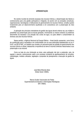 APRESENTAÇÃO
No cenário mundial de eminente escassez dos recursos hídricos, a disseminação dos fatores e
condicionantes para uma gestão participativa e integrada, de acordo com as evoluções conceituais,
organizacionais, tecnológicas e institucionais do gerenciamento de recursos hídricos, constitui quesito
fundamental para um desenvolvimento equilibrado e em consonância com a preservação do meio
ambiente.
A aplicação dos princípios orientadores de gestão das águas deverá ordenar seu uso múltiplo e
possibilitar sua preservação para as futuras gerações, minimizando ou mesmo evitando os problemas
decorrentes da escassez e da poluição dos cursos de água, os quais afetam e comprometem os
diversos usos dos recursos hídricos.
Nesse sentido, a Agência Nacional de Energia Elétrica – Aneel decidiu apresentar, como forma
de contribuição para a sociedade e em conformidade com as suas atribuições estabelecidas na Lei no
9.427, de 26/12/1997, um trabalho que constitui um panorama geral da questão do gerenciamento dos
recursos hídricos no Brasil, destacando a importância do tema e incluindo diretrizes relacionadas à sua
preservação e uso racional.
Como se trata de uma introdução ao tema, esta publicação não tem a pretensão, pois, de
esgotar o assunto, extremamente vasto e em processo constante de aperfeiçoamento de conceitos,
metodologias, modelos utilizados, legislação e propostas de planejamento e execução da gestão de
águas.
José Mário Miranda Abdo
Diretor Geral / ANEEL
Marcos Aurélio Vasconcelos de Freitas
Superintendente de Estudos e Informações Hidrológicas
SIH / ANEEL
4
 