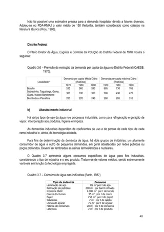 Não foi possível uma estimativa precisa para a demanda hospitalar devido a fatores diversos.
Adotou-se no PDA-RMRJ o valor médio de 150 l/leito/dia, também considerado como clássico na
literatura técnica (Rios, 1988).
Distrito Federal
O Plano Diretor de Água, Esgotos e Controle da Poluição do Distrito Federal de 1970 mostra o
seguinte:
Quadro 3.6 – Previsão da evolução da demanda per capita da água no Distrito Federal (CAESB,
1970).
Localidade *
Demanda per capita Média Diária
(l/hab/dia)
Demanda per capita máxima Diária
(l/hab/dia)
1970 1980 1990 1970 1980 1990
Brasília 535 560 590 695 730 765
Sobradinho, Taguatinga, Gama,
Guará, Núcleo Bandeirante
300 330 360 390 430 470
Brazlândia e Planaltina 200 220 240 260 285 310
b) Abastecimento industrial
Há vários tipos de uso da água nos processos industriais, como para refrigeração e geração de
vapor, incorporação aos produtos, higiene e limpeza.
As demandas industriais dependem de coeficientes de uso e de perdas de cada tipo, de cada
ramo industrial e, ainda, da tecnologia adotada.
Para fins de determinação da demanda de água, há dois grupos de indústrias, um altamente
consumidor de água e outro de pequenas demandas, em geral abastecidas por redes públicas ou
poços profundos. Devem ser lembradas as usinas termoelétricas e nucleares.
O Quadro 3.7 apresenta alguns consumos específicos de água para fins industriais,
considerando o tipo de indústria e o seu produto. Tratam-se de valores médios, sendo extremamente
variáveis em função da tecnologia empregada.
Quadro 3.7 – Consumo de água nas indústrias (Barth, 1987)
Tipo de indústria Consumo
Laminação de aço 85 m3
por t de aço
Refinação do petróleo 290 m3
por barril refinado
Indústria têxtil 1.000 m3
por t de tecido
Couros-Curtumes 55 m3
por t de couro
Papel 250 m3
por t de papel
Saboarias 2 m3
por t de sabão
Usinas de açúcar 75 m3
por t de açúcar
Fábrica de conservas 20 m3
por t de conserva
Laticínios 2 m3
por t de produto
40
 