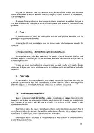 A água é dos elementos mais importantes na promoção da qualidade de vida, particularmente
através de atividades recreativas, esportes náuticos, navegação e pesca recreativas e, simplesmente,
lazer contemplativo.
O requisito fundamental para o desenvolvimento dessas atividades é a qualidade de água, a
qual deve ser assegurada pela proteção ambiental dos corpos de água, através do combate às fontes
poluidoras.
d) Pesca
O desenvolvimento da pesca em reservatórios artificiais pode propiciar excelente fonte de
proteína para as populações ribeirinhas.
As demandas de água associadas a esse uso também estão relacionadas aos requisitos de
qualidade.
e) Diluição, assimilação e transporte de esgoto e resíduos líquidos
As demandas para a diluição e assimilação de esgotos urbanos, industriais, resíduos das
atividades agrícolas e de mineração, e outras atividades poluidoras, irão determinar a capacidade de
autodepuração dos rios.
Embora não sendo classificado como consuntivo, esse uso pode resultar em limitações do uso
dos corpos de águas para outras atividades devido às restrições quanto aos padrões de qualidade
requeridos.
f) Preservação
As características de preservação estão associadas à manutenção de padrões adequados de
qualidade e quantidade de água para a conservação da fauna e da flora, além da manutenção dos
ambientes propícios às atividades humanas e à preservação da harmonia paisagística.
3.1.3 Controle dos recursos hídricos
Quando há baixa densidade demográfica, ocupação rarefeita do solo e pouco desenvolvimento
industrial, o uso da água não exige maiores cuidados quanto ao controle. À medida que o uso torna-se
mais intensivo, é necessário atenção para a proteção dos recursos hídricos, visando o seu
aproveitamento racional.
O controle do regime das águas é ponto fundamental na análise das obras que possam afetar o
comportamento hidrológico dos rios e dos aqüíferos subterrâneos e, também, outras ações do homem
que afetem o ciclo hidrológico, como o desmatamento e a urbanização.
O controle de cheias e o combate às secas são formas de evitar os males de caráter econômico
e social de eventos extremos.
44
 