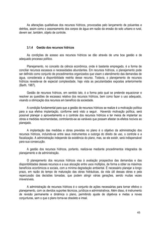 As alterações qualitativas dos recursos hídricos, provocadas pelo lançamento de poluentes e
detritos, assim como o assoreamento dos corpos de água em razão da erosão do solo urbano e rural,
devem ser, também, objeto de controle.
3.1.4 Gestão dos recursos hídricos
As condições de acesso aos recursos hídricos se dão através de uma boa gestão e de
adequado processo político.
Planejamento, no conceito da ciência econômica, onde é bastante empregado, é a forma de
conciliar recursos escassos e necessidades abundantes. Em recursos hídricos, o planejamento pode
ser definido como conjunto de procedimentos organizados que visam o atendimento das demandas de
água, considerada a disponibilidade restrita desse recurso. Todavia, o planejamento de recursos
hídricos reveste-se de especial complexidade, haja vista as peculiaridades expostas anteriormente
(Barth, 1987).
Gestão de recursos hídricos, em sentido lato, é a forma pela qual se pretende equacionar e
resolver as questões de escassez relativa dos recursos hídricos, bem como fazer o uso adequado,
visando a otimização dos recursos em benefício da sociedade.
A condição fundamental para que a gestão de recursos hídricos se realize é a motivação política
para a sua efetiva implantação, conforme será visto a seguir. Havendo motivação política, será
possível planejar o aproveitamento e o controle dos recursos hídricos e ter meios de implantar as
obras e medidas recomendadas, controlando-se as variáveis que possam afastar os efeitos nocivos ao
planejado.
A implantação das medidas e obras previstas no plano é o objetivo da administração dos
recursos hídricos, incluindo-se entre seus instrumentos a outorga do direito de uso, o controle e a
fiscalização. A administração independe da existência do plano, mas, se ele existir, será indispensável
para sua consecução.
A gestão dos recursos hídricos, portanto, realiza-se mediante procedimentos integrados de
planejamento e de administração.
O planejamento dos recursos hídricos visa à avaliação prospectiva das demandas e das
disponibilidades desses recursos e a sua alocação entre usos múltiplos, de forma a obter os máximos
benefícios econômicos e sociais, com a mínima degradação ambiental. É necessário planejar a longo
prazo, em razão do tempo de maturação das obras hidráulicas, da vida útil dessas obras e pela
repercussão das decisões tomadas, que podem atingir várias gerações, sendo muitas vezes
irreversíveis.
A administração de recursos hídricos é o conjunto de ações necessárias para tornar efetivo o
planejamento, com os devidos suportes técnicos, jurídicos e administrativos. Além disso, é instrumento
de revisão permanente e dinâmica o plano, permitindo ajuste de objetivos e metas a novas
conjunturas, sem o que o plano torna-se obsoleto e irreal.
45
 
