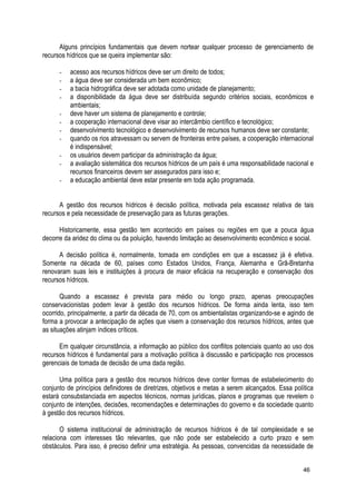 Alguns princípios fundamentais que devem nortear qualquer processo de gerenciamento de
recursos hídricos que se queira implementar são:
- acesso aos recursos hídricos deve ser um direito de todos;
- a água deve ser considerada um bem econômico;
- a bacia hidrográfica deve ser adotada como unidade de planejamento;
- a disponibilidade da água deve ser distribuída segundo critérios sociais, econômicos e
ambientais;
- deve haver um sistema de planejamento e controle;
- a cooperação internacional deve visar ao intercâmbio científico e tecnológico;
- desenvolvimento tecnológico e desenvolvimento de recursos humanos deve ser constante;
- quando os rios atravessam ou servem de fronteiras entre países, a cooperação internacional
é indispensável;
- os usuários devem participar da administração da água;
- a avaliação sistemática dos recursos hídricos de um país é uma responsabilidade nacional e
recursos financeiros devem ser assegurados para isso e;
- a educação ambiental deve estar presente em toda ação programada.
A gestão dos recursos hídricos é decisão política, motivada pela escassez relativa de tais
recursos e pela necessidade de preservação para as futuras gerações.
Historicamente, essa gestão tem acontecido em países ou regiões em que a pouca água
decorre da aridez do clima ou da poluição, havendo limitação ao desenvolvimento econômico e social.
A decisão política é, normalmente, tomada em condições em que a escassez já é efetiva.
Somente na década de 60, países como Estados Unidos, França, Alemanha e Grã-Bretanha
renovaram suas leis e instituições à procura de maior eficácia na recuperação e conservação dos
recursos hídricos.
Quando a escassez é prevista para médio ou longo prazo, apenas preocupações
conservacionistas podem levar à gestão dos recursos hídricos. De forma ainda lenta, isso tem
ocorrido, principalmente, a partir da década de 70, com os ambientalistas organizando-se e agindo de
forma a provocar a antecipação de ações que visem a conservação dos recursos hídricos, antes que
as situações atinjam índices críticos.
Em qualquer circunstância, a informação ao público dos conflitos potenciais quanto ao uso dos
recursos hídricos é fundamental para a motivação política à discussão e participação nos processos
gerenciais de tomada de decisão de uma dada região.
Uma política para a gestão dos recursos hídricos deve conter formas de estabelecimento do
conjunto de princípios definidores de diretrizes, objetivos e metas a serem alcançados. Essa política
estará consubstanciada em aspectos técnicos, normas jurídicas, planos e programas que revelem o
conjunto de intenções, decisões, recomendações e determinações do governo e da sociedade quanto
à gestão dos recursos hídricos.
O sistema institucional de administração de recursos hídricos é de tal complexidade e se
relaciona com interesses tão relevantes, que não pode ser estabelecido a curto prazo e sem
obstáculos. Para isso, é preciso definir uma estratégia. As pessoas, convencidas da necessidade de
46
 