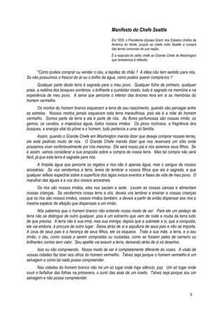 Manifesto do Chefe Seattle
Em 1855, o Presidente Ulysses Grant, dos Estados Unidos da
América do Norte, propôs ao chefe índio Seattle a compra
das terras comunais de sua nação.
É a resposta do velho chefe ao Grande Chefe de Washington
que remetemos à reflexão.
"Como podeis comprar ou vender o céu, a tepidez do chão ? A idéia não tem sentido para nós.
Se não possuímos o frescor do ar ou o brilho da água, como podeis querer comprá-los ?
Qualquer parte desta terra é sagrada para o meu povo. Qualquer folha de pinheiro, qualquer
praia, a neblina dos bosques sombrios, o brilhante e zumbidor inseto, tudo é sagrado na memória e na
experiência de meu povo. A seiva que percorre o interior das árvores leva em si as memórias do
homem vermelho.
Os mortos do homem branco esquecem a terra de seu nascimento, quando vão pervagar entre
as estrelas. Nossos mortos jamais esquecem esta terra maravilhosa, pois ela é a mãe do homem
vermelho. Somos parte da terra e ela é parte de nós. As flores perfumosas são nossas irmãs; os
gamos, os cavalos, a majestosa águia, todos nossos irmãos. Os picos rochosos, a fragrância dos
bosques, a energia vital do pônei e o homem, tudo pertence a uma só família.
Assim, quando o Grande Chefe em Washington manda dizer que deseja comprar nossas terras,
ele está pedindo muito de nós. O Grande Chefe manda dizer que nos reservará um sítio onde
possamos viver confortavelmente por nós mesmos. Ele será nosso pai e nós seremos seus filhos. Se
é assim, vamos considerar a sua proposta sobre a compra de nossa terra. Mas tal compra não será
fácil, já que esta terra é sagrada para nós.
A límpida água que percorre os regatos e rios não é apenas água, mas o sangue de nossos
ancestrais. Se vos vendermos a terra, tereis de lembrar a vossos filhos que ela é sagrada, e que
qualquer reflexo espectral sobre a superfície dos lagos evoca eventos e fases da vida de meu povo. O
marulhar das águas é a voz dos nossos ancestrais.
Os rios são nossos irmãos, eles nos saciam a sede. Levam as nossas canoas e alimentam
nossas crianças. Se vendermos nossa terra a vós, deveis vos lembrar e ensinar a vossas crianças
que os rios são nossos irmãos, vossos irmãos também, e deveis a partir de então dispensar aos rios a
mesma espécie de afeição que dispensais a um irmão.
Nós sabemos que o homem branco não entende nosso modo de ser. Para ele um pedaço de
terra não se distingue de outro qualquer, pois é um estranho que vem de noite e rouba da terra tudo
de que precisa. A terra não é sua irmã, mas sua inimiga; depois que a submete a si, que a conquista,
ele vai embora, à procura de outro lugar. Deixa atrás de si a sepultura de seus pais e não se importa.
A cova de seus pais é a herança de seus filhos, ele os esquece. Trata a sua mãe, a terra, e a seu
irmão, o céu, como coisas a serem compradas ou roubadas, como se fossem peles de carneiro ou
brilhantes contas sem valor. Seu apetite vai exaurir a terra, deixando atrás de si só desertos.
Isso eu não compreendo. Nosso modo de ser é completamente diferente do vosso. A visão de
vossas cidades faz doer aos olhos do homem vermelho. Talvez seja porque o homem vermelho é um
selvagem e como tal nada possa compreender.
Nas cidades do homem branco não há um só lugar onde haja silêncio, paz. Um só lugar onde
ouvir o farfalhar das folhas na primavera, o zunir das asas de um inseto. Talvez seja porque sou um
selvagem e não possa compreender.
5
 