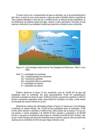 O mesmo ocorre com o armazenamento da água na atmosfera, que é de aproximadamente 8
dias, isto é, no prazo de uma a duas semanas, a água que sobe à atmosfera retorna à superfície da
Terra, podendo reabastecer o fluxo dos rios, a umidade do solo, as reservas de água subterrânea, ou
cair diretamente nos espelhos líquidos dos lagos, oceanos e outros reservatórios, renovando as suas
reservas e melhorando a sua qualidade à medida que proporciona a diluição de seus constituintes.
Figura 3.3 – Ciclo hidrológico médio anual da Terra (Adaptado de Shiklomanov, 1998; In: Lima,
2000).
Onde: PC = precipitação nos continentes;
EvtC = evapotranspiração nos continentes;
ESS = escoamento superficial;
ESB = escoamento básico ou subterrâneo;
Po = precipitação nos oceanos;
Eo = evaporação nos oceanos.
Portanto, observa-se na Figura 3.3 que, anualmente, cerca de 119.000 km³ de água são
precipitados sobre os continentes, dos quais aproximadamente 74.200 km3
evapotranspiram
retornando à atmosfera em forma de vapor, 42.600 km³ formam o escoamento superficial e 2.200 km³
formam o escoamento subterrâneo. Assim, esses 42.600 km³ constituem, em média, o limite máximo
de renovação dos recursos hídricos em um ano.
Efetuando-se o balanço das informações contidas na Figura 3.3, nota-se que o ciclo hidrológico
é realmente um sistema fechado. Dos 119.000 km³/ano precipitados sobre os continentes, 74.200
km³/ano (62%) retornam à atmosfera e 44.800 km³/ano (38%) escoam até os oceanos. Por sua vez,
nos oceanos, o volume precipitado é de 458.000 km³/ano, enquanto a evaporação é de 502.800
km³/ano, o que gera um excedente de vapor d’água na atmosfera de 44.800 km³/ano. Portanto, nota-
se que o volume de água que escoa dos continentes para os oceanos é igual ao valor que retorna dos
oceanos para os continentes em forma de vapor d’água, fechando o ciclo.
50
PC
= 119.000 km³
EvtC
= 74.200 km³
ESS
= 42.600 km³
Po
= 458.000 km³
Eo
= 502.800 km³
ESB
= 2.200 km³
 