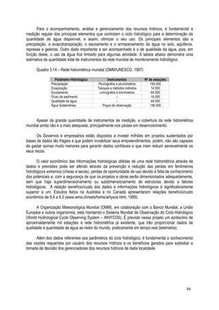 Para o acompanhamento, análise e gerenciamento dos recursos hídricos, é fundamental a
medição regular dos principais elementos que controlam o ciclo hidrológico para a determinação da
quantidade de água disponível, e assim, otimizar o seu uso. Os principais elementos são a
precipitação, a evapotranspiração, o escoamento e o armazenamento da água no solo, aqüíferos,
represas e geleiras. Outro dado importante a ser acompanhado é o de qualidade da água, pois, em
função deste, o uso da água fica limitado para algumas atividade. A tabela abaixo demonstra uma
estimativa da quantidade total de instrumentos da rede mundial de monitoramento hidrológico.
Quadro 3.14 – Rede hidrométrica mundial (OMM/UNESCO, 1997)
Parâmetro Hidrológico Instrumentos Nº de estações
Precipitação Pluviógrafos e pluviômetros 194.000
Evaporação Tanques e métodos indiretos 14.000
Escoamento Limnígrafos e limnímetros 64.000
Fluxo de sedimento - 16.000
Qualidade da água - 44.000
Água Subterrânea Poços de observação 146.000
Apesar da grande quantidade de instrumentos de medição, a cobertura da rede hidrométrica
mundial ainda não é a mais adequada, principalmente nos países em desenvolvimento.
Os Governos e empresários estão dispostos a investir milhões em projetos sustentados por
bases de dados tão frágeis e que podem inviabilizar seus empreendimentos, porém, não são capazes
de gastar somas muito menores para garantir dados confiáveis e que iriam reduzir sensivelmente os
seus riscos.
O valor econômico das informações hidrológicas obtidas de uma rede hidrométrica através de
dados e previsões pode ser aferido através da prevenção e redução das perdas em fenômenos
hidrológicos extremos (cheias e secas), perdas de oportunidade de uso devido à falta de conhecimento
dos potenciais e, com a segurança de que os projetos e obras serão dimensionados adequadamente,
sem que haja superdimensionamento ou subdimensionamento de estruturas devido a fatores
hidrológicos. A relação benefício/custo dos dados e informações hidrológicos é significativamente
superior a um. Estudos feitos na Austrália e no Canadá apresentaram relações benefício/custo
econômico de 6,4 a 9,3 (www.wmo.ch/web/homs/whycos.html, 1999).
A Organização Meteorológica Mundial (OMM), em colaboração com o Banco Mundial, a União
Européia e outros organismos, está montando o Sistema Mundial de Observação do Ciclo Hidrológico
(World Hydrological Cycle Observing System – WHYCOS). É previsto nesse projeto um acréscimo de
aproximadamente mil estações à rede hidrométrica já existente, que irão proporcionar dados de
qualidade e quantidade da água ao redor do mundo, praticamente em tempo real (telemetria).
Além dos dados referentes aos parâmetros do ciclo hidrológico, é fundamental o conhecimento
das vazões requeridas por usuário dos recursos hídricos e os benefícios gerados para subsidiar a
tomada de decisão dos gerenciadores dos recursos hídricos de dada localidade.
54
 