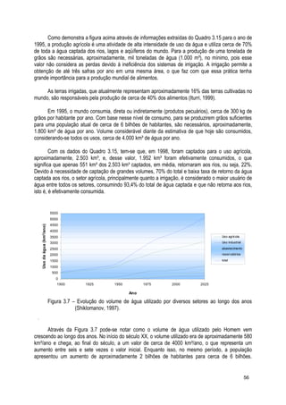 Como demonstra a figura acima através de informações extraídas do Quadro 3.15 para o ano de
1995, a produção agrícola é uma atividade de alta intensidade de uso da água e utiliza cerca de 70%
de toda a água captada dos rios, lagos e aqüíferos do mundo. Para a produção de uma tonelada de
grãos são necessárias, aproximadamente, mil toneladas de água (1.000 m³), no mínimo, pois esse
valor não considera as perdas devido à ineficiência dos sistemas de irrigação. A irrigação permite a
obtenção de até três safras por ano em uma mesma área, o que faz com que essa prática tenha
grande importância para a produção mundial de alimentos.
As terras irrigadas, que atualmente representam aproximadamente 16% das terras cultivadas no
mundo, são responsáveis pela produção de cerca de 40% dos alimentos (Iturri, 1999).
Em 1995, o mundo consumia, direta ou indiretamente (produtos pecuários), cerca de 300 kg de
grãos por habitante por ano. Com base nesse nível de consumo, para se produzirem grãos suficientes
para uma população atual de cerca de 6 bilhões de habitantes, são necessários, aproximadamente,
1.800 km³ de água por ano. Volume considerável diante da estimativa de que hoje são consumidos,
considerando-se todos os usos, cerca de 4.000 km³ de água por ano.
Com os dados do Quadro 3.15, tem-se que, em 1998, foram captados para o uso agrícola,
aproximadamente, 2.503 km³, e, desse valor, 1.952 km³ foram efetivamente consumidos, o que
significa que apenas 551 km³ dos 2.503 km³ captados, em média, retornaram aos rios, ou seja, 22%.
Devido à necessidade de captação de grandes volumes, 70% do total e baixa taxa de retorno da água
captada aos rios, o setor agrícola, principalmente quanto a irrigação, é considerado o maior usuário de
água entre todos os setores, consumindo 93,4% do total de água captada e que não retorna aos rios,
isto é, é efetivamente consumida.
0
500
1000
1500
2000
2500
3000
3500
4000
4500
5000
5500
1900 1925 1950 1975 2000 2025
Ano
Usodaágua(km³/ano)
Uso agrícola
Uso industrial
abastecimento
reservatórios
total
Figura 3.7 – Evolução do volume de água utilizado por diversos setores ao longo dos anos
(Shiklomanov, 1997).
Através da Figura 3.7 pode-se notar como o volume de água utilizado pelo Homem vem
crescendo ao longo dos anos. No início do século XX, o volume utilizado era de aproximadamente 580
km³/ano e chega, ao final do século, a um valor de cerca de 4000 km³/ano, o que representa um
aumento entre seis e sete vezes o valor inicial. Enquanto isso, no mesmo período, a população
apresentou um aumento de aproximadamente 2 bilhões de habitantes para cerca de 6 bilhões.
56
 
