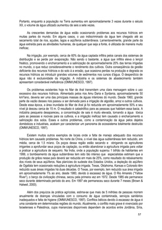 Portanto, enquanto a população na Terra aumentou em aproximadamente 3 vezes durante o século
XX, o volume de água utilizado aumentou de seis a sete vezes.
As crescentes demandas de água estão ocasionando problemas aos recursos hídricos em
muitas partes do mundo. Em alguns casos, o uso indiscriminado da água tem chegado até ao
secamento total de rios, açudes, lagos e aqüíferos subterrâneos. Lamentavelmente, grande parte da
água extraída para as atividades humanas, de qualquer que seja a fonte, é utilizada de maneira muito
ineficaz.
Na irrigação, por exemplo, cerca de 60% da água captada infiltra pelos canais dos sistemas de
distribuição e se perde por evaporação. Não sendo o bastante, a água que infiltra eleva o lençol
freático, promovendo o encharcamento e a salinização de aproximadamente 20% das terras irrigadas
no mundo, o que reduz consideravelmente o rendimento dos cultivos. Outra conseqüência da gestão
deficiente dos recursos hídricos e do solo á a erosão, que ocasiona perdas na produção e degrada os
recursos hídricos ao introduzir grandes volumes de sedimentos nos cursos d’água. O desperdício de
água não é exclusividade da irrigação. A indústria e os sistemas de abastecimento também
apresentam considerável ineficiência (OMM/UNESCO, 1997).
Os problemas existentes hoje no Mar de Aral transmitem uma clara mensagem sobre o uso
excessivo dos recursos hídricos. Alimentado pelos rios Amu Daria e Syrdania, aproximadamente 50
km³/ano, deveria ser uma das principais massas de águas interiores do mundo. Desde 1960, grande
parte da vazão desses rios passou a ser derivada para a irrigação de algodão, arroz e outros cultivos.
Desde essa época, a área inundada do Mar de Aral já foi reduzida em aproximadamente 50% e seu
nível já desceu cerca de 15 m. O resultado é catastrófico para as pessoas que habitam essa bacia. A
indústria pesqueira desapareceu, a concentração de sais é muito elevada, tornando a água tóxica
para as pessoas e nocivas para os cultivos, e a irrigação ineficaz tem causado o encharcamento e
salinização dos solos. Esses e outros problemas, como a contaminação da água pelos dejetos
domésticos e industriais, acabam por caracterizar um panorama de ecossistema totalmente destruído
(OMM/UNESCO, 1997).
Existem muitos outros exemplos de locais onde a falta de manejo adequado dos recursos
hídricos tem causado problemas. No norte da China, o nível das água subterrâneas tem reduzido, em
média, cerca de 1,5 m/ano. Os poços dessa região estão secando e obrigando os agricultores
irrigantes a aprofundar seus poços de captação, ou então abandonar a agricultura irrigada para voltar
a praticar a agricultura de sequeiro. Na Índia, onde a população superou 1 bilhão de habitantes em
1999, o bombeamento da água subterrânea tem sido tão intenso que especialistas estimam que a
produção de grãos nesse país deverá ser reduzida em mais de 25%, como resultado do rebaixamento
dos níveis de seus aqüíferos. Nas planícies do sudeste dos Estados Unidos, a depleção do aqüífero
de Ogallala tem ocasionado reduções à agricultura irrigada. Texas, Oklahoma, Kansas e Colorado têm
reduzido suas áreas irrigadas há duas décadas. O Texas, por exemplo, tem reduzido sua área irrigada
em aproximadamente 1% ao ano, desde 1980, devido à escassez de água. O Rio Amarelo (“Yellow
River”), o berço da civilização chinesa, secou pela primeira vez em 1972. Desde 1985 ele permanece
seco durante determinado período do ano. Em 1997 ele permaneceu seco durante 7 meses (Brown &
Halweil, 2000).
Além dos prejuízos às prática agrícolas, estima-se que mais de 5 milhões de pessoas morrem
anualmente de doenças vinculadas com o consumo de água contaminada, serviços sanitários
inadequados e falta de higiene (OMM/UNESCO, 1997). Conflitos bélicos devido à escassez de água é
uma constante em determinadas regiões do mundo. Atualmente, o conflito mais grave é vivenciado por
Israelenses e Palestinos, cujos mananciais disponíveis dependem de acordos entre Jordânia, Síria,
57
 