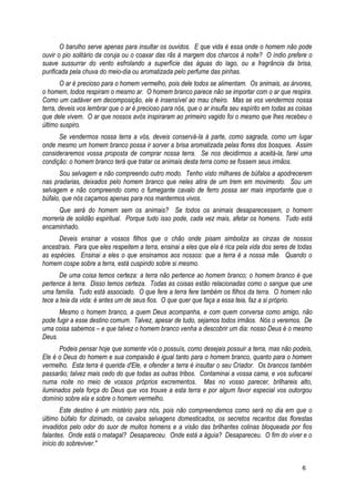 O barulho serve apenas para insultar os ouvidos. E que vida é essa onde o homem não pode
ouvir o pio solitário da coruja ou o coaxar das rãs à margem dos charcos à noite? O índio prefere o
suave sussurrar do vento esfrolando a superfície das águas do lago, ou a fragrância da brisa,
purificada pela chuva do meio-dia ou aromatizada pelo perfume das pinhas.
O ar é precioso para o homem vermelho, pois dele todos se alimentam. Os animais, as árvores,
o homem, todos respiram o mesmo ar. O homem branco parece não se importar com o ar que respira.
Como um cadáver em decomposição, ele é insensível ao mau cheiro. Mas se vos vendermos nossa
terra, deveis vos lembrar que o ar é precioso para nós, que o ar insufla seu espírito em todas as coisas
que dele vivem. O ar que nossos avós inspiraram ao primeiro vagido foi o mesmo que lhes recebeu o
último suspiro.
Se vendermos nossa terra a vós, deveis conservá-la à parte, como sagrada, como um lugar
onde mesmo um homem branco possa ir sorver a brisa aromatizada pelas flores dos bosques. Assim
consideraremos vossa proposta de comprar nossa terra. Se nos decidirmos a aceitá-la, farei uma
condição: o homem branco terá que tratar os animais desta terra como se fossem seus irmãos.
Sou selvagem e não compreendo outro modo. Tenho visto milhares de búfalos a apodrecerem
nas pradarias, deixados pelo homem branco que neles atira de um trem em movimento. Sou um
selvagem e não compreendo como o fumegante cavalo de ferro possa ser mais importante que o
búfalo, que nós caçamos apenas para nos mantermos vivos.
Que será do homem sem os animais? Se todos os animais desaparecessem, o homem
morreria de solidão espiritual. Porque tudo isso pode, cada vez mais, afetar os homens. Tudo está
encaminhado.
Deveis ensinar a vossos filhos que o chão onde pisam simboliza as cinzas de nossos
ancestrais. Para que eles respeitem a terra, ensinai a eles que ela é rica pela vida dos seres de todas
as espécies. Ensinai a eles o que ensinamos aos nossos: que a terra é a nossa mãe. Quando o
homem cospe sobre a terra, está cuspindo sobre si mesmo.
De uma coisa temos certeza: a terra não pertence ao homem branco; o homem branco é que
pertence à terra. Disso temos certeza. Todas as coisas estão relacionadas como o sangue que une
uma família. Tudo está associado. O que fere a terra fere também os filhos da terra. O homem não
tece a teia da vida: é antes um de seus fios. O que quer que faça a essa teia, faz a si próprio.
Mesmo o homem branco, a quem Deus acompanha, e com quem conversa como amigo, não
pode fugir a esse destino comum. Talvez, apesar de tudo, sejamos todos irmãos. Nós o veremos. De
uma coisa sabemos – e que talvez o homem branco venha a descobrir um dia: nosso Deus é o mesmo
Deus.
Podeis pensar hoje que somente vós o possuís, como desejais possuir a terra, mas não podeis,
Ele é o Deus do homem e sua compaixão é igual tanto para o homem branco, quanto para o homem
vermelho. Esta terra é querida d'Ele, e ofender a terra é insultar o seu Criador. Os brancos também
passarão; talvez mais cedo do que todas as outras tribos. Contaminai a vossa cama, e vos sufocarei
numa noite no meio de vossos próprios excrementos. Mas no vosso parecer, brilhareis alto,
iluminados pela força do Deus que vos trouxe a esta terra e por algum favor especial vos outorgou
domínio sobre ela e sobre o homem vermelho.
Este destino é um mistério para nós, pois não compreendemos como será no dia em que o
último búfalo for dizimado, os cavalos selvagens domesticados, os secretos recantos das florestas
invadidos pelo odor do suor de muitos homens e a visão das brilhantes colinas bloqueada por fios
falantes. Onde está o matagal? Desapareceu. Onde está a águia? Desapareceu. O fim do viver e o
início do sobreviver."
6
 