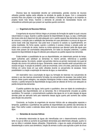 Diversos tipos de necessidade deverão ser contemplados, grandes volumes de recursos
utilizados grandes regiões serão afetadas na atividade de gestão de águas. Com o conseqüente
aumento físico dos projetos e da região que será afetada, a atividade de planejar e de implantar os
projetos levará mais tempo, havendo a demanda de previsão de necessidades futuras com
antecedência suficiente para que possam ser supridas quando ocorrerem.
1.3 Engenharia de Recursos Hídricos
A engenharia de recursos hídricos integra um processo de formação de capital no qual o recurso
natural básico é a água. Quando o padrão espacial de disponibilidade de água, ou seja, a distribuição
dos locais onde ela é disponível não está adequado com o padrão espacial das demandas dos centros
de consumo, a solução para a satisfação das demandas em suas plenitudes é a procura de água em
outros locais onde seja disponível. Isso pode levar a buscá-la no subsolo ou superficialmente, em
outras localidades. De forma oposta, quando o problema é excesso (cheias) a solução poder ser
obtida com a construção de canais, bueiros ou outras estruturas que desviem parte das águas para
locais onde possam ser acomodadas adequadamente, Em todas as situações anteriores, o padrão
espacial de disponibilidade de água foi alterado para adequá-lo ao padrão espacial das demandas.
Existe também a possibilidade de que as disponibilidades, em determinado período de tempo,
sejam suficientes para satisfazer as demandas no mesmo período, referindo-se a questões
quantitativas apenas. No entanto, existem sub-períodos internos ao período mencionado nos quais tal
situação não ocorre e há carência de água. Obviamente, nesse caso deverão existir sub-períodos com
excesso de água. A solução do problema pode ser encontrada, como o foi antes, pela busca de fontes
hídricas em outros locais em que serão utilizadas durante os sub-períodos de escassez. Outra
possibilidade é a criação e exploração de reservas de água, ou reservatórios.
Um reservatório visa a acumulação de água (ou formação de reservas) nos sub-períodos de
excesso e uso das reservas previamente formadas nos sub-períodos de escassez. Isso poderá tanto
atenuar cheias quanto estiagens, nas estações hidrológicas úmidas e secas, respectivamente. Dessa
maneira, o padrão temporal de disponibilidade da água pode ser alterado de forma a ser adequado ao
padrão temporal das demandas.
O padrão qualitativo das águas, tanto quanto o quantitativo, deve ser objeto de consideração e
de adequação das disponibilidades com as demandas. Ele é intrinsecamente vinculado ao padrão
quantitativo. Por exemplo, o comprometimento qualitativo das águas de um rio pelo despejo de águas
servidas pode ser atenuado tanto pelo tratamento dessas águas quanto pelo aumento das vazões
para diluição dos poluentes.
Concluindo, as funções da engenharia de recursos hídricos são as adequações espaciais e
temporais, qualitativas e quantitativas dos padrões de disponibilidade aos padrões das demandas de
água. Para melhor avaliar a extensão dessa tarefa, torna-se necessário discorrer sobre os usos da
água.
1.3 Demandas de recursos hídricos
As demandas relacionadas às águas são intensificadas com o desenvolvimento econômico,
tanto no que se refere ao aumento da quantidade demandada para determinada utilização, quanto no
que se refere à variedade dessas utilizações. Originalmente, a água era usada principalmente para
dessedentação e outros usos domésticos, criação de animais e outros usos agrícolas a partir da chuva
71
 