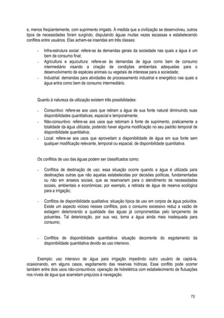 e, menos freqüentemente, com suprimento irrigado. À medida que a civilização se desenvolveu, outros
tipos de necessidades foram surgindo, disputando águas muitas vezes escassas e estabelecendo
conflitos entre usuários. Elas acham-se inseridas em três classes:
- Infra-estrutura social: refere-se às demandas gerais da sociedade nas quais a água é um
bem de consumo final;
- Agricultura e aquicultura: refere-se às demandas de água como bem de consumo
intermediário visando a criação de condições ambientais adequadas para o
desenvolvimento de espécies animais ou vegetais de interesse para a sociedade;
- Industrial: demandas para atividades de processamento industrial e energético nas quais a
água entra como bem de consumo intermediário.
Quanto à natureza da utilização existem três possibilidades:
- Consuntivo: refere-se aos usos que retiram a água de sua fonte natural diminuindo suas
disponibilidades quantitativas, espacial e temporalmente;
- Não-consuntivo: refere-se aos usos que retomam à fonte de suprimento, praticamente a
totalidade da água utilizada, podendo haver alguma modificação no seu padrão temporal de
disponibilidade quantitativa;
- Local: refere-se aos usos que aproveitam a disponibilidade de água em sua fonte sem
qualquer modificação relevante, temporal ou espacial, de disponibilidade quantitativa.
Os conflitos de uso das águas podem ser classificados como:
- Conflitos de destinação de uso: essa situação ocorre quando a água é utilizada para
destinações outras que não aquelas estabelecidas por decisões políticas, fundamentadas
ou não em anseios sociais, que as reservariam para o atendimento de necessidades
sociais, ambientais e econômicas; por exemplo, a retirada de água de reserva ecológica
para a irrigação;
- Conflitos de disponibilidade qualitativa: situação típica de uso em corpos de água poluídos.
Existe um aspecto vicioso nesses conflitos, pois o consumo excessivo reduz a vazão de
estiagem deteriorando a qualidade das águas já comprometidas pelo lançamento de
poluentes. Tal deterioração, por sua vez, torna a água ainda mais inadequada para
consumo;
- Conflitos de disponibilidade quantitativa: situação decorrente do esgotamento da
disponibilidade quantitativa devido ao uso intensivo.
Exemplo: uso intensivo de água para irrigação impedindo outro usuário de captá-la,
ocasionando, em alguns casos, esgotamento das reservas hídricas. Esse conflito pode ocorrer
também entre dois usos não-consuntivos: operação de hidrelétrica com estabelecimento de flutuações
nos níveis de água que acarretam prejuízos à navegação.
72
 