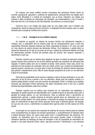 Em conjunto com esses conflitos ocorrem incrementos das demandas hídricas devido ao
aumento populacional, agravando o problema de abastecimento, particularmente nas regiões semi-
áridas. Outra dificuldade é o controle de inundações, que se tornou imperativo nas regiões que
sofreram o efeito simultâneo da urbanização não planejada, que impermeabilizou o solo e invadiu o
leito maior dos rios, e do manejo do solo não adequado, que assoreou os cursos de água.
Conclui-se que o uso múltiplo das águas pode ser uma opção inicial, mas é também uma
conseqüência natural do desenvolvimento econômico. A integração harmônica desses usos é a opção
existente para a solução de conflitos entre usuários.
1.3.2.....઀ ≅ ≅@ @@ @ 䅓Vantagens do uso múltiplo integrado
Ao implantar ou expandir um sistema de recursos hídricos com atendimento integrado a
múltiplos usos, a capacidade final do sistema pode não ser necessariamente igual à soma das
capacidades individuais daqueles sistemas que teriam capacidade de atender a um único uso cada
um. Isso decorre da própria natureza das demandas hídricas. Com freqüência, o padrão diário ou
sazonal da demanda de um tipo de uso pode ser tal que o sistema de suprimento trabalhe com folga
em determinados períodos. Durante tais períodos pode ser previsto, sem qualquer expansão, o
atendimento a outro uso.
Exemplo: suponha que um sistema deva abastecer de água um distrito de agricultura irrigada.
Apenas durante certos períodos do ano ocorrem déficits agrícolas que necessitam ser atenuados pela
irrigação. O sistema estaria sem uso no restante do tempo. Seria possível, nesse caso, prever uso
alternativo em tais períodos de ociosidade. Deve ser notado, porém, que o sistema de abastecimento
agrícola durante o período sem uso pode estar na fase de formação de reservas hídricas essenciais
para garantir o abastecimento futuro. Não há nessa situação perspectiva de se dar um uso alternativo
à água em acumulação.
Outro tipo de possibilidade ocorre quando a captação e retorno de água destinada a um uso não
consuntivo se faz de forma a permitir o seu uso alternativo. Nesse caso não existirão conflitos e o
sistema poderá atender a ambos usos sem aumento de capacidade. Porém, à medida que os padrões
temporais das demandas hídricas alternativas não sejam coincidentes entre si nem com o padrão
temporal das disponibilidades, pode haver conflitos.
Exemplo: suponha que um sistema seja composto por um reservatório que estabeleça a
adequação do padrão temporal da disponibilidade com o padrão temporal da demanda hídrica para a
geração de energia elétrica, um uso não-consuntivo. Caso se pretenda incluir o atendimento ao
abastecimento agrícola, o padrão temporal da demanda agrícola dever ser sintonizado com o da
demanda de energia elétrica. Em outras palavras, a demanda de energia em qualquer instante deve
exigir um turbinamento de água cujo volume seja pelo menos igual à demanda agrícola. Na situação
em que isso não ocorra, o atendimento ao abastecimento agrícola poder ser feito apenas de forma
parcial.
A promoção do uso conjunto sem expansão de sistemas de recursos hídricos pode ser referida
como compartilhamento do sistema. No exemplo apresentado, o compartilhamento foi realizado sobre
a própria descarga hídrica. Em outros casos poder haver o compartilhamento das estruturas. Por
exemplo, um reservatório deve Ter um vertedouro para escoar grandes cheias. A dimensão do
vertedouro depende da hidrologia da bacia de drenagem e não da capacidade do reservatório em
atender a uma dada demanda hídrica. Assim, seja para promover o atendimento a uma demanda
73
 