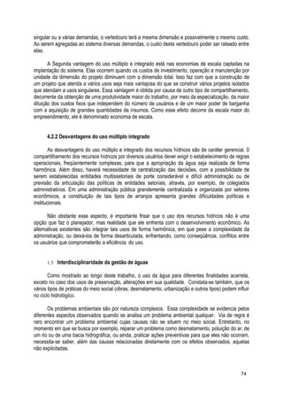 singular ou a várias demandas, o vertedouro terá a mesma dimensão e possivelmente o mesmo custo.
Ao serem agregadas ao sistema diversas demandas, o custo deste vertedouro poder ser rateado entre
elas.
A Segunda vantagem do uso múltiplo e integrado está nas economias de escala captadas na
implantação do sistema. Elas ocorrem quando os custos de investimento, operação e manutenção por
unidade da dimensão do projeto diminuem com a dimensão total. Isso faz com que a construção de
um projeto que atenda a vários usos seja mais vantajosa do que se construir vários projetos isolados
que atendam a usos singulares. Essa vantagem é obtida por causa de outro tipo de compartilhamento,
decorrente da obtenção de uma produtividade maior do trabalho, por meio da especialização, da maior
diluição dos custos fixos que independem do número de usuários e de um maior poder de barganha
com a aquisição de grandes quantidades de insumos. Como esse efeito decorre da escala maior do
empreendimento, ele é denominado economia de escala.
4.2.2 Desvantagens do uso múltiplo integrado
As desvantagens do uso múltiplo e integrado dos recursos hídricos são de caráter gerencial. 0
compartilhamento dos recursos hídricos por diversos usuários dever exigir o estabelecimento de regras
operacionais, freqüentemente complexas, para que a apropriação da água seja realizada de forma
harmônica. Além disso, haverá necessidade de centralização das decisões, com a possibilidade de
serem estabelecidas entidades multissetoriais de porte considerável e difícil administração ou de
previsão da articulação das políticas de entidades setoriais, através, por exemplo, de colegiados
administrativos. Em uma administração pública grandemente centralizada e organizada por setores
econômicos, a constituição de tais tipos de arranjos apresenta grandes dificuldades políticas e
institucionais.
Não obstante esse aspecto, é importante frisar que o uso dos recursos hídricos não é uma
opção que faz o planejador, mas realidade que ele enfrenta com o desenvolvimento econômico. As
alternativas existentes são integrar tais usos de forma harmônica, em que pese a complexidade da
administração, ou deixá-los de forma desarticulada, enfrentando, como conseqüência, conflitos entre
os usuários que comprometerão a eficiência do uso.
1.3 Interdisciplinaridade da gestão de águas
Como mostrado ao longo deste trabalho, o uso da água para diferentes finalidades acarreta,
exceto no caso dos usos de preservação, alterações em sua qualidade. Constata-se também, que os
vários tipos de práticas do meio social (obras, desmatamento, urbanização e outros tipos) podem influir
no ciclo hidrológico.
Os problemas ambientais são por natureza complexos. Essa complexidade se evidencia pelos
diferentes aspectos observados quando se analisa um problema ambiental qualquer. Via de regra é
raro encontrar um problema ambiental cujas causas não se situem no meio social. Entretanto, no
momento em que se busca por exemplo, reparar um problema como desmatamento, poluição do ar, de
um rio ou de uma bacia hidrográfica, ou ainda, praticar ações preventivas para que eles não ocorram,
necessita-se saber, além das causas relacionadas diretamente com os efeitos observados, aquelas
não explicitadas.
74
 