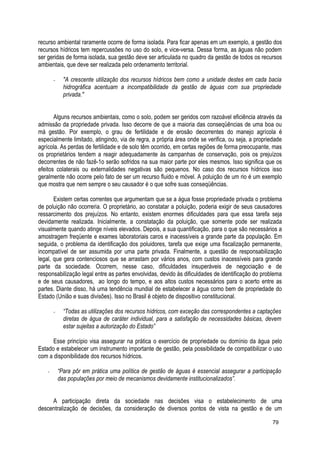 recurso ambiental raramente ocorre de forma isolada. Para ficar apenas em um exemplo, a gestão dos
recursos hídricos tem repercussões no uso do solo, e vice-versa. Dessa forma, as águas não podem
ser geridas de forma isolada, sua gestão deve ser articulada no quadro da gestão de todos os recursos
ambientais, que deve ser realizada pelo ordenamento territorial.
- "A crescente utilização dos recursos hídricos bem como a unidade destes em cada bacia
hidrográfica acentuam a incompatibilidade da gestão de águas com sua propriedade
privada."
Alguns recursos ambientais, como o solo, podem ser geridos com razoável eficiência através da
admissão da propriedade privada. Isso decorre de que a maioria das conseqüências de uma boa ou
má gestão. Por exemplo, o grau de fertilidade e de erosão decorrentes do manejo agrícola é
especialmente limitado, atingindo, via de regra, a própria área onde se verifica, ou seja, a propriedade
agrícola. As perdas de fertilidade e de solo têm ocorrido, em certas regiões de forma preocupante, mas
os proprietários tendem a reagir adequadamente às campanhas de conservação, pois os prejuízos
decorrentes de não fazê-1o serão sofridos na sua maior parte por eles mesmos. Isso significa que os
efeitos colaterais ou externalidades negativas são pequenos. No caso dos recursos hídricos isso
geralmente não ocorre pelo fato de ser um recurso fluido e móvel. A poluição de um rio é um exemplo
que mostra que nem sempre o seu causador é o que sofre suas conseqüências.
Existem certas correntes que argumentam que se a água fosse propriedade privada o problema
de poluição não ocorreria. O proprietário, ao constatar a poluição, poderia exigir de seus causadores
ressarcimento dos prejuízos. No entanto, existem enormes dificuldades para que essa tarefa seja
devidamente realizada. Inicialmente, a constatação da poluição, que somente pode ser realizada
visualmente quando atinge níveis elevados. Depois, a sua quantificação, para o que são necessários a
amostragem freqüente e exames laboratoriais caros e inacessíveis a grande parte da população. Em
seguida, o problema da identificação dos poluidores, tarefa que exige uma fiscalização permanente,
incompatível de ser assumida por uma parte privada. Finalmente, a questão de responsabilização
legal, que gera contenciosos que se arrastam por vários anos, com custos inacessíveis para grande
parte da sociedade. Ocorrem, nesse caso, dificuldades insuperáveis de negociação e de
responsabilização legal entre as partes envolvidas, devido às dificuldades de identificação do problema
e de seus causadores, ao longo do tempo, e aos altos custos necessários para o acerto entre as
partes. Diante disso, há uma tendência mundial de estabelecer a água como bem de propriedade do
Estado (União e suas divisões). Isso no Brasil é objeto de dispositivo constitucional.
- “Todas as utilizações dos recursos hídricos, com exceção das correspondentes a captações
diretas de água de caráter individual, para a satisfação de necessidades básicas, devem
estar sujeitas a autorização do Estado”
Esse princípio visa assegurar na prática o exercício de propriedade ou domínio da água pelo
Estado e estabelecer um instrumento importante de gestão, pela possibilidade de compatibilizar o uso
com a disponibilidade dos recursos hídricos.
- “Para pôr em prática uma política de gestão de águas é essencial assegurar a participação
das populações por meio de mecanismos devidamente institucionalizados”.
A participação direta da sociedade nas decisões visa o estabelecimento de uma
descentralização de decisões, da consideração de diversos pontos de vista na gestão e de um
79
 