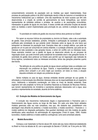 comprometimento consciente da população com as medidas que sejam implementadas. Esse
processo de participação pública é de difícil implantação devido à falta de costume e à inexistência de
mecanismos institucionais que a viabilizem. Uma das experiências de maior sucesso que têm sido
desenvolvidas é a criação de comitês de gerenciamento de bacia hidrográficas, que reúnem
representantes de entidades públicas e privadas, de usuários e de associações comunitárias,
interessados na gestão de águas de uma bacia. A esses comitês são atribuídas funções de decisão
sobre as medidas a serem implementadas para promoção do uso, controle e proteção da água na
bacia.
- “A autoridade em matéria de gestão dos recursos hídricos deve pertencer ao Estado”
Por serem os recursos hídricos de propriedade ou domínio do Estado, cabe a ele a autoridade
de gestão. Esse princípio estabelece, portanto, limitações à participação da sociedade na gestão,
justificada pela constatação de que poderão existir interesses sobre as águas de uma bacia que
extrapolam os interesses da população local. Exemplos disso são a energia elétrica, que pode ser
gerada em um rio para ser consumida em centros distantes, e a proteção ambiental, que pode ser do
interesse de toda sociedade e das gerações futuras, e entrar em conflito com os interesses locais.
Esses exemplos mostram que a gestão de águas se desenvolve através de um processo de
negociação social, que pode envolver parte substancial da sociedade atual e das gerações futuras. A
autoridade de gestão deve pertencer ao Estado para permitir que tal negociação seja realizada de
forma legítima, considerando todos os interesses envolvidos, tantos das gerações presentes quanto
das futuras.
- "Na definição de uma política de gestão de águas devem participar todas as entidades com
intervenção nos problemas da água. Todavia, a responsabilidade pela execução dessa
política deve competir a um único órgão que coordene, em todos os níveis, a atuação
daquelas entidades em relação aos problemas da água.”
Sendo múltiplos os usos da água, diversas entidades deverão participar de sua gestão. A
articulação e a harmonização dos diferentes interesses deve ser da responsabilidade de um organismo
único, viabilizando a necessária coordenação, em todos os níveis de decisão existentes. Esse
organismo tem sido projetado na forma de Conselhos Nacionais ou Estaduais de Recursos Hídricos,
que reúnem representantes de ministérios e secretarias estaduais relacionados com a água, seus
usuários e representantes da sociedade, atuando de forma sistêmica.
4.5 Evolução dos Modelos de Gerenciamento das Águas
A evolução dos mecanismos institucionais (legais e organizacionais) e financeiros para o
Gerenciamento das Águas ocorreu ao longo de três fases. Em cada uma delas foram adotados
modelos gerenciais cada vez mais complexos, mas que, não obstante isso, possibilitaram uma
abordagem mais eficiente do problema: o modelo burocrático, o modelo econômico – financeiro e o
modelo sistêmico de integração participativa. Eles guardam identidade com três modelos de gestão
identificados pelos estudiosos da administração de organizações (Tonet & Lopes, 1994): modelo
burocrático, modelo sistêmico e modelo sistêmico contingencial, como será comentado adiante.
a) Modelo Burocrático
Começou a ser implantado no final do século XIX, tendo sido seu marco referencial estabelecido
no Brasil no início da década de 30, com a aprovação do Decreto nº 24.643, de 10 de junho de 1930,
80
 