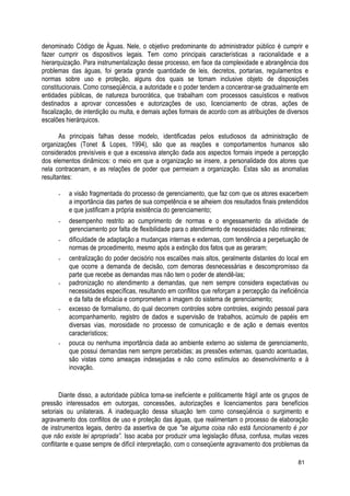 denominado Código de Águas. Nele, o objetivo predominante do administrador público é cumprir e
fazer cumprir os dispositivos legais. Tem como principais características a racionalidade e a
hierarquização. Para instrumentalização desse processo, em face da complexidade e abrangência dos
problemas das águas, foi gerada grande quantidade de leis, decretos, portarias, regulamentos e
normas sobre uso e proteção, alguns dos quais se tomam inclusive objeto de disposições
constitucionais. Como conseqüência, a autoridade e o poder tendem a concentrar-se gradualmente em
entidades públicas, de natureza burocrática, que trabalham com processos casuísticos e reativos
destinados a aprovar concessões e autorizações de uso, licenciamento de obras, ações de
fiscalização, de interdição ou multa, e demais ações formais de acordo com as atribuições de diversos
escalões hierárquicos.
As principais falhas desse modelo, identificadas pelos estudiosos da administração de
organizações (Tonet & Lopes, 1994), são que as reações e comportamentos humanos são
considerados previsíveis e que a excessiva atenção dada aos aspectos formais impede a percepção
dos elementos dinâmicos: o meio em que a organização se insere, a personalidade dos atores que
nela contracenam, e as relações de poder que permeiam a organização. Estas são as anomalias
resultantes:
- a visão fragmentada do processo de gerenciamento, que faz com que os atores exacerbem
a importância das partes de sua competência e se alheiem dos resultados finais pretendidos
e que justificam a própria existência do gerenciamento;
- desempenho restrito ao cumprimento de normas e o engessamento da atividade de
gerenciamento por falta de flexibilidade para o atendimento de necessidades não rotineiras;
- dificuldade de adaptação a mudanças internas e externas, com tendência a perpetuação de
normas de procedimento, mesmo após a extinção dos fatos que as geraram;
- centralização do poder decisório nos escalões mais altos, geralmente distantes do local em
que ocorre a demanda de decisão, com demoras desnecessárias e descompromisso da
parte que recebe as demandas mas não tem o poder de atendê-las;
- padronização no atendimento a demandas, que nem sempre considera expectativas ou
necessidades específicas, resultando em conflitos que reforçam a percepção da ineficiência
e da falta de eficácia e comprometem a imagem do sistema de gerenciamento;
- excesso de formalismo, do qual decorrem controles sobre controles, exigindo pessoal para
acompanhamento, registro de dados e supervisão de trabalhos, acúmulo de papéis em
diversas vias, morosidade no processo de comunicação e de ação e demais eventos
característicos;
- pouca ou nenhuma importância dada ao ambiente externo ao sistema de gerenciamento,
que possui demandas nem sempre percebidas; as pressões externas, quando acentuadas,
são vistas como ameaças indesejadas e não como estímulos ao desenvolvimento e à
inovação.
Diante disso, a autoridade pública torna-se ineficiente e politicamente frágil ante os grupos de
pressão interessados em outorgas, concessões, autorizações e licenciamentos para benefícios
setoriais ou unilaterais. A inadequação dessa situação tem como conseqüência o surgimento e
agravamento dos conflitos de uso e proteção das águas, que realimentam o processo de elaboração
de instrumentos legais, dentro da assertiva de que "se alguma coisa não está funcionamento é por
que não existe lei apropriada”. Isso acaba por produzir uma legislação difusa, confusa, muitas vezes
conflitante e quase sempre de difícil interpretação, com o conseqüente agravamento dos problemas da
81
 