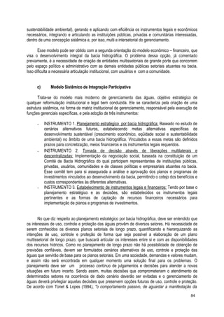 sustentabilidade ambiental), gerando e aplicando com eficiência os instrumentos legais e econômicos
necessários, integrando e articulando as instituições públicas, privadas e comunitárias interessadas,
dentro de uma concepção sistêmica e, por isso, multi e intersetorial do gerenciamento.
Esse modelo pode ser obtido com a segunda orientação do modelo econômico – financeiro, que
visa o desenvolvimento integral da bacia hidrográfica. O problema dessa opção, já comentado
previamente, é a necessidade de criação de entidades multissetoriais de grande porte que concorrem
pelo espaço político e administrativo com as demais entidades públicas setoriais atuantes na bacia.
Isso dificulta a necessária articulação institucional, com usuários e com a comunidade.
c) Modelo Sistêmico de Integração Participativa
Trata-se do modelo mais moderno de gerenciamento das águas, objetivo estratégico de
qualquer reformulação institucional e legal bem conduzida. Ele se caracteriza pela criação de uma
estrutura sistêmica, na forma de matriz institucional de gerenciamento, responsável pela execução de
funções gerenciais específicas, e pela adoção de três instrumentos:
- INSTRUMENTO 1. Planejamento estratégico por bacia hidrográfica: Baseado no estudo de
cenários alternativos futuros, estabelecendo metas alternativas específicas de
desenvolvimento sustentável (crescimento econômico, eqüidade social e sustentabilidade
ambiental) no âmbito de uma bacia hidrográfica. Vinculados a essas metas são definidos
prazos para concretização, meios financeiros e os instrumentos legais requeridos.
- INSTRUMENTO 2. Tomada de decisão através de liberações multilaterais e
descentralizadas: Implementação da negociação social, baseada na constituição de um
Comitê de Bacia Hidrográfica do qual participem representantes de instituições públicas,
privadas, usuários, comunidades e de classes políticas e empresariais atuantes na bacia.
Esse comitê tem para si assegurada a análise e aprovação dos planos e programas de
investimentos vinculados ao desenvolvimento da bacia, permitindo o cotejo dos benefícios e
custos correspondentes às diferentes alternativas.
- INSTRUMENTO 3. Estabelecimento de instrumentos legais e financeiros: Tendo por base o
planejamento estratégico e as decisões, são estabelecidos os instrumentos legais
pertinentes e as formas de captação de recursos financeiros necessários para
implementação de planos e programas de investimentos.
No que diz respeito ao planejamento estratégico por bacia hidrográfica, deve ser entendido que
os interesses de uso, controle e proteção das águas provêm de diversos setores. Há necessidade de
serem conhecidos os diversos planos setoriais de longo prazo, quantificando e hierarquizando as
intenções de uso, controle e proteção de forma que seja possível a elaboração de um plano
multissetorial de longo prazo, que buscará articular os interesses entre si e com as disponibilidades
dos recursos hídricos. Como no planejamento de longo prazo não há possibilidade de obtenção de
previsões confiáveis, devem ser formulados cenários alternativos de uso, controle e proteção das
águas que servirão de base para os planos setoriais. Em uma sociedade, demandas e valores mudam,
e assim não será encontrada em qualquer momento uma solução final para os problemas. O
planejamento deve ser um processo contínuo de julgamentos e decisões para atender a novas
situações em futuro incerto. Sendo assim, muitas decisões que comprometeriam o atendimento de
determinados setores na ocorrência de dado cenário deverão ser evitadas e o gerenciamento de
águas deverá privilegiar aquelas decisões que preservem opções futuras de uso, controle e proteção.
De acordo com Tonet & Lopes (1994), "o comportamento passivo, de aguardar a manifestação da
84
 