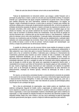 - Rateio de custo das obras de interesse comum entre os seus beneficiários.
Trata-se de desdobramento do instrumento anterior, que conjuga o caráter financeiro com a
promoção da justiça fiscal, e impõe o custeio de uma obra aos seus beneficiários diretos. É necessário
entender que o gerenciamento das águas comporta investimentos de grande monta. Eles se dirigem
para medidas estruturais, tais como reservatórios, sistemas de abastecimento e de esgotos, de
irrigação, criação e fiscalização de reservas, e outras obras ou serviços. E também para medidas não
estruturais voltadas para a consecução do gerenciamento propriamente dito, na forma de operação de
entidades devidamente equipadas de pessoal e material, promoção de programas de extensão rural e
educação comunitária, entre outras. Não se pode pretender que toda a sociedade pague por isso
através de impostos, mas que parcela substancial dos recursos financeiros seja gerada na própria
bacia, onde se encontram os benefícios diretos dos investimentos. Duas das formas de geração de
recursos financeiros são: a cobrança pelo uso dos recursos hídricos e, mais diretamente, o rateio das
obras de interesse comum entre seus beneficiários. A execução destes instrumentos de participação
financeira nos investimentos pode ser facilitada à medida que seu estabelecimento e aplicação sejam
realizados com ampla participação dos envolvidos. Essa é mais uma das justificativas para a criação
dos comitês de bacias e ocorre na linha do princípio “nenhuma taxação sem representação”, que
orientou a criação dos parlamentos nas democracias modernas.
A questão da cobrança pelo uso dos recursos hídricos causa reações de pessoas ou grupos
que entendem ser mais uma forma de aumento de imposto, e por isso a desaprovam enfaticamente. A
idéia subjacente é que a bacia deve gerar os recursos financeiros para seus próprios investimentos,
assim como o faz um condomínio de edifício. A alternativa para a cobrança é o financiamento dos
investimentos justamente pelos impostos que seriam cobrados de toda a sociedade e não daquele
segmento diretamente beneficiado, que se insere na bacia. Isso poderia, inclusive, reforçar as
discussões sobre a necessidade de diminuição de impostos, pois seria estabelecido um instrumento de
arrecadação alternativo, que tem a vantagem de poder ser controlado pelos próprios pagadores, por
meio da atuação do comitê de bacia. Nas bacias sem capacidade de pagamento haveria ainda a
necessidade de se buscar suas fontes de financiamento nos impostos pagos por toda sociedade. Em
tal caso, haveria a legitimação desse instrumento por estar coadunado com objetivos de eqüidade
social, como os de diminuição de diferenças regionais, estabelecimento de pólos alternativos de
desenvolvimento, ampliação da fronteira agrícola, melhoria da distribuição de renda e outros
benefícios.
Em resumo, os instrumentos comentados facultam o comprometimento consciente da sociedade
e dos usuários dos recursos hídricos com os planos, programas e instrumentos legais requeridos para
o desenvolvimento da bacia hidrográfica. É criada uma vontade política regional que, junto com a
geração de recursos financeiros, torna-se o vetor mais relevante do sucesso da administração pública
na promoção do uso e proteção das águas.
Sob a ótica da administração de organizações, esse modelo poderia ser classificado como
sistêmico contingencial. Segundo tal modelo, sendo a organização um sistema aberto, o que nela
ocorre depende ou resulta do que ocorre no ambiente. É, portanto, enfatizado o ambiente em que se
insere a organização, e como suas necessidades mutáveis e diversificadas agem sobre a dinâmica da
organização, e a rede resultante de relações formadas em decorrência das demandas surgidas e das
respostas emitidas. Nada é fixo, tudo é relativo e, por isso, leva à valorização do papel da negociação
social pelo gerenciamento das águas, e prevê a criação de instâncias específicas para realizá-lo.
87
 