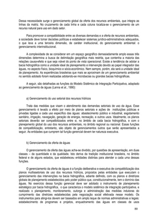 Dessa necessidade surge o gerenciamento global da oferta dos recursos ambientais, que integra as
linhas da matriz. No cruzamento de cada linha e cada coluna localiza-se o gerenciamento de um
recurso natural para uso em dado setor.
Para promover a compatibilidade entre as diversas demandas e a oferta de recursos ambientais,
a sociedade deve tomar decisões políticas e estabelecer sistemas jurídico-administrativos adequados,
o que leva a uma terceira dimensão, de caráter institucional, do gerenciamento ambiental: o
gerenciamento interinstitucional.
A complexidade de se considerar em um espaço geográfico demasiadamente amplo essas três
dimensões determina a busca de delimitação geográfica mais restrita, que contenha a maioria das
relações causa-efeito e que seja viável do ponto de vista operacional. Existe a tendência de adotar a
bacia hidrográfica como a unidade ideal de planejamento e intervenção devido ao papel integrador das
águas, no aspecto físico, bioquímico e sócio-econômico. Nem sempre, porém, ela será a unidade ideal
de planejamento. As experiências brasileiras que mais se aproximam de um gerenciamento ambiental
no sentido adotado foram realizadas adotando-se microbacias ou grandes bacias hidrográficas.
A seguir, são detalhadas as funções do Modelo Sistêmico de Integração Participativa, adaptado
ao gerenciamento de águas (Lanna et al., 1990):
a) Gerenciamento do uso setorial dos recursos hídricos
Trata das medidas que visam o atendimento das demandas setoriais de uso da água. Esse
gerenciamento é levado a efeito por meio de planos setoriais e ações de instituições públicas e
privadas ligadas a cada uso específico das águas: abastecimento público e industrial, esgotamento
sanitário, irrigação, navegação, geração de energia, recreação, e outros usos. Idealmente, os planos
setoriais deverão ser compatibilizados entre si, no âmbito de cada bacia hidrográfica, e com o
planejamento global do uso dos recursos ambientais, no âmbito regional ou nacional. Essas funções
de compatibilização, entretanto, são objeto de gerenciamentos outros que serão apresentados a
seguir. As entidades que cumprem tal função gerencial devem ter natureza executiva.
b) Gerenciamento da oferta de águas
O gerenciamento da oferta das águas acha-se dividido, por questões de apresentação, em duas
classes – da quantidade e da qualidade. Isto deriva da tradição institucional brasileira, no âmbito
federal e de alguns estados, que estabeleceu entidades distintas para atender a cada uma dessas
funções.
O gerenciamento da oferta de águas é a função deliberativa e executiva de compatibilização dos
planos multissetoriais de uso dos recursos hídricos, propostos pelas entidades que executam o
gerenciamento das intervenções na bacia hidrográfica, adiante definido, com os planos e diretrizes
globais de planejamento estabelecidos pelo poder público que, constitucionalmente, tem o domínio das
águas. No exercício dessa função gerencial deve ser adotado o instrumento de planejamento
estratégico por bacia hidrográfica, o que caracteriza o modelo sistêmico de integração participativa, e
realizado o planejamento, monitoramento, outorga e administração das medidas indutoras do
cumprimento das diretrizes estabelecidas pela negociação social efetivada nesse modelo. Os
instrumentos para atingi-los devem ser baseados em amplo leque de normas administrativas e legais:
estabelecimento de programas e projetos, enquadramento das águas em classes de usos
89
 