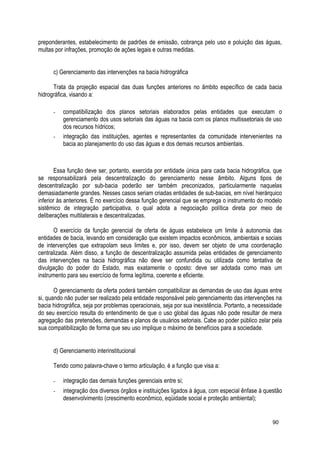preponderantes, estabelecimento de padrões de emissão, cobrança pelo uso e poluição das águas,
multas por infrações, promoção de ações legais e outras medidas.
c) Gerenciamento das intervenções na bacia hidrográfica
Trata da projeção espacial das duas funções anteriores no âmbito específico de cada bacia
hidrográfica, visando a:
- compatibilização dos planos setoriais elaborados pelas entidades que executam o
gerenciamento dos usos setoriais das águas na bacia com os planos multissetoriais de uso
dos recursos hídricos;
- integração das instituições, agentes e representantes da comunidade intervenientes na
bacia ao planejamento do uso das águas e dos demais recursos ambientais.
Essa função deve ser, portanto, exercida por entidade única para cada bacia hidrográfica, que
se responsabilizará pela descentralização do gerenciamento nesse âmbito. Alguns tipos de
descentralização por sub-bacia poderão ser também preconizados, particularmente naquelas
demasiadamente grandes. Nesses casos seriam criadas entidades de sub-bacias, em nível hierárquico
inferior às anteriores. É no exercício dessa função gerencial que se emprega o instrumento do modelo
sistêmico de integração participativa, o qual adota a negociação política direta por meio de
deliberações multilaterais e descentralizadas.
O exercício da função gerencial de oferta de águas estabelece um limite à autonomia das
entidades de bacia, levando em consideração que existem impactos econômicos, ambientais e sociais
de intervenções que extrapolam seus limites e, por isso, devem ser objeto de uma coordenação
centralizada. Além disso, a função de descentralização assumida pelas entidades de gerenciamento
das intervenções na bacia hidrográfica não deve ser confundida ou utilizada como tentativa de
divulgação do poder do Estado, mas exatamente o oposto: deve ser adotada como mais um
instrumento para seu exercício de forma legítima, coerente e eficiente.
O gerenciamento da oferta poderá também compatibilizar as demandas de uso das águas entre
si, quando não puder ser realizado pela entidade responsável pelo gerenciamento das intervenções na
bacia hidrográfica, seja por problemas operacionais, seja por sua inexistência. Portanto, a necessidade
do seu exercício resulta do entendimento de que o uso global das águas não pode resultar de mera
agregação das pretensões, demandas e planos de usuários setoriais. Cabe ao poder público zelar pela
sua compatibilização de forma que seu uso implique o máximo de benefícios para a sociedade.
d) Gerenciamento interinstitucional
Tendo como palavra-chave o termo articulação, é a função que visa a:
- integração das demais funções gerenciais entre si;
- integração dos diversos órgãos e instituições ligados à água, com especial ênfase à questão
desenvolvimento (crescimento econômico, eqüidade social e proteção ambiental);
90
 