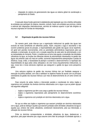 - integração do sistema de gerenciamento das águas ao sistema global de coordenação e
planejamento do Estado.
A execução dessa função gerencial é estabelecida pela legislação que cria e distribui atribuições
às entidades que participam do sistema, devendo, contudo, haver uma entidade que promova, oriente
e estimule tais integrações interinstitucionais, servindo de instância superior à qual são dirigidos os
recursos originados em dúvidas de interpretação.
5.2 Organização da gestão dos recursos hídricos
De maneira geral, pode dizer-se que a organização institucional da gestão das águas tem
evoluído de modo semelhante em diferentes países. Assim, enquanto a água é abundante e não
ocorrem problemas graves de poluição, a responsabilidade pela gestão das águas vai-se repartindo,
em geral sem grandes inconvenientes, entre as autoridades administrativas responsáveis pela sua
utilização e conservação, de acordo com a vocação específica de cada setor da administração e com
as necessidades do momento. Porém, à medida que se torna mais aguda a competição das atividades
utilizadoras da água, as funções dos diferentes setores da administração interessados na gestão das
águas vão entrando cada vez mais em conflito, ocorrendo freqüentemente sobreposições e perdas de
eficiência. Surge, então, a necessidade de planejar e coordenar o desenvolvimento e a repartição das
disponibilidades de água pelas várias utilizações e de criar novos enquadramentos institucionais, ou
seja, novas leis e novas estruturas orgânicas que assegurem a gestão da água numa perspectiva
global.
Uma estrutura orgânica de gestão dos recursos hídricos tem por finalidade assegurar a
execução da política adotada, com vista a satisfazer os objetivos fixados de acordo com os princípios
orientadores da gestão dos recursos hídricos e por meio do desenvolvimento de um certo número de
ações.
Esse conjunto de ações implica a intervenção paralela e coordenada de vários órgãos e
organismos com jurisdição nos diversos domínios relacionados com a água e que se podem agrupar
nas seguintes categorias:
- órgãos e organismos que têm a seu cargo a gestão dos recursos hídricos;
- órgãos e organismos responsáveis pelo planejamento do desenvolvimento econômico-
social;
- órgãos e organismos com jurisdição em domínios relacionados com a água.
No que se refere aos órgãos e organismos que exercem jurisdição em domínios relacionados
com a água, pode-se distinguir aqueles que exercem jurisdição sobre atividades utilizadoras da água e
aqueles que, embora não sendo utilizadores, condicionam decisivamente, pela sua intervenção, a
utilização dos recursos hídricos.
Entre os domínios correspondentes a atividades utilizadoras da água, destacam-se: a
agricultura, pelo papel relevante que a água assume como fator de produção na atividade agrícola; a
91
 