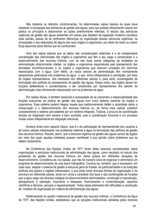Não obstante os referidos condicionantes, há determinadas regras básicas às quais deve
obedecer a concepção das estruturas de gestão das águas, para que possam eficazmente colocar em
prática os princípios e desenvolver as ações anteriormente referidas. O estudo das estruturas
orgânicas de gestão das águas existentes em países que dispõem de legislação moderna corrobora
essa opinião, apesar de se verificarem diferenças na organização dessas estruturas orgânicas, na
composição e nas atribuições de alguns dos seus órgãos e organismos, por efeito da maior ou menor
força assumida pelos fatores que as condicionam.
Uma das regras básicas que se deduz das considerações anteriores é a da indispensável
coordenação das intervenções dos órgãos e organismos que têm a seu cargo a conservação e o
desenvolvimento dos recursos hídricos, com as das duas outras categorias de entidades da
administração anteriormente citadas: os órgãos e organismos responsáveis pelo planejamento das
atividades econômico-sociais e os órgãos e organismos que exercem jurisdição em domínios
relacionados com a água. Com efeito, os vários setores da administração têm normalmente
perspectivas particulares dos problemas da água, o que torna indispensável a conciliação, por meio
de órgãos representativos, dos interesses dos diferentes setores e, para tanto, encarregados da
formulação das políticas do planejamento da gestão das águas. Desse modo, tais órgãos devem ter
funções deliberativas e coordenadoras, e ser constituídos por representantes dos setores da
administração mais intimamente relacionados com os problemas da água.
Por razões óbvias, é também essencial a necessidade de se concentrar a responsabilidade das
funções executivas da política de gestão das águas num único sistema coerente de órgãos e
organismos. Esse sistema poderá integrar aquele que tradicionalmente detém a autoridade sobre a
conservação e o desenvolvimento dos recursos hídricos ou, de forma mais radical, substituir
completamente o sistema pré-existente por um sistema integrado. Todavia, a procura de coordenação
através da integração nem sempre é bem sucedida, pois a coordenação funcional é um processo
muitas vezes independente da integração estrutural.
Acresce ainda outro aspecto básico, que é o da participação de representantes dos usuários e
de outros setores interessados nos problemas relativos à água na formulação das políticas de gestão
dos recursos hídricos. Resulta, assim, que a estrutura orgânica de gestão das águas carece de órgãos
por meio dos quais aquelas entidades possam manifestar a sua opinião sobre problemas que as
afetem diretamente.
Na Conferência das Nações Unidas de 1977 foram feitas extensas considerações sobre
organizações e estruturas institucionais de administração das águas, como resultado do estudo dos
problemas da gestão dos recursos hídricos em vários países em diferentes situações de
desenvolvimento. Considerou-se, na ocasião, que não há maneira única de organizar e administrar um
programa de desenvolvimento de uma bacia hidrográfica. Concluiu-se, também, que é necessário, em
cada caso, adaptar o sistema de gestão à estrutura geral do Estado, às particularidades e às tradições
políticas dos países e regiões interessados, e que pode haver diversas formas de organização e de
estrutura em diferentes países, tendo em conta a variedade dos tipos e das combinações de funções
que a água exige nos diversos estágios do desenvolvimento administrativo: construção e manutenção,
planejamento e operação, orçamento e despesas, financiamento e comercialização, aspectos
científicos e técnicos, serviços e regulamentação. Todos esses elementos têm dificultado a construção
de modelos de organização em matéria de administração das águas.
Relativamente ao quadro institucional de gestão dos recursos hídricos, a Conferência da Água
de 1977, das Nações Unidas, estabeleceu que as soluções institucionais adotadas pelos diversos
93
 
