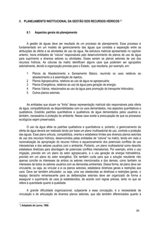 6. PLANEJAMENTO INSTITUCIONAL DA GESTÃO DOS RECURSOS HÍDRICOS (()
6.1 Aspectos gerais do planejamento
A gestão de águas deve ser resultado de um processo de planejamento. Esse processo é
fundamentado em um modelo de gerenciamento das águas que constata a separação entre as
atribuições de oferta e as atividades de uso da água. Na estrutura matricial apresentada no capítulo
anterior, havia entidades de “coluna” responsáveis pelo desenvolvimento de planos de uso de água
para suprimento a diversos setores ou atividades. Esses seriam os planos setoriais de uso dos
recursos hídricos. As colunas da matriz identificam alguns usos que poderiam ser agrupados
setorialmente, devido à organização prevista para o Estado, que resultaria, por exemplo, em:
1 Planos de Abastecimento e Saneamento Básico, reunindo os usos relativos ao
abastecimento e à assimilação de rejeitos;
2 Planos Agropecuários, relativos ao uso da água na agropecuária;
3 Planos Energéticos, relativos ao uso da água para geração de energia;
4 Planos Viários, relacionados ao uso da água para promoção do transporte hidroviário;
5 Outros planos setoriais.
As entidades que atuam na “linha” dessa representação matricial são responsáveis pela oferta
da água, compatibilizando as disponibilidades com os usos demandados, nos aspectos quantitativos e
qualitativos. Existirão padrões quantitativos e qualitativos de água demandados pelos usuários e,
também, necessários à proteção do ambiente. Nesse caso existe a preocupação de que os processos
ecológicos sejam preservados.
O uso da água afeta os padrões qualitativos e quantitativos e, portanto, o gerenciamento da
oferta de água deverá ser realizado tendo por base um plano multissetorial de uso, controle e proteção
das águas. Esse plano articula, compatibiliza, orienta e estabelece limites aos diversos planos setoriais
de uso dos recursos hídricos, desenvolvidos pelas entidades de “coluna” na matriz, tendo em vista a
racionalização da apropriação do recurso hídrico e equacionamento dos potenciais conflitos de uso
intersetoriais e dos setores usuários com o ambiente. Portanto, um plano multissetorial como descrito
estabelece diretrizes para abordagem de potenciais conflitos intersetoriais. Por exemplo, entre o uso
irrigação, previsto em um plano do setor agropecuário, e o uso geração de energia hidroelétrica,
previsto em um plano do setor energético. Ele também cuida para que a solução resultante não
apenas concilie os interesses de ambos os setores mencionados e dos demais, como também os
interesses de todos os setores usuários com as demandas ambientais. Dessa forma, tal plano deve ser
vinculante, ou seja, ao vincular a si os planos setoriais, estabelece diretrizes gerais e restrições aos
usos. Deve ser também articulador, ou seja, uma vez obedecidas as diretrizes e restrições gerais, o
espaço decisório remanescente para as deliberações setoriais deve ser organizado de forma a
assegurar o suprimento de usos já estabelecidos, de acordo com regras prévias, tanto no que se
refere à quantidade quanto à qualidade.
A grande dificuldade organizacional, subjacente a essa concepção, é a necessidade de
vinculação e de articulação de diversos planos setoriais, que são também diferenciados quanto à
(∗
) Adaptado de Lanna, 1996.
95
 