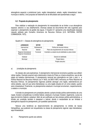 abrangência espacial e jurisdicional (país, região interestadual, estado, região intraestadual, bacia,
município e distrito). Uma proposta de tratamento de tal dificuldade será apresentada a seguir.
6.2 Proposta de planejamento
Para viabilizar a realização do planejamento há necessidade de se limitar a sua abrangência
espacial, setorial e o seu detalhamento. Diversas classes de documentos têm sido sugeridas para
organizar o planejamento da gestão das águas. O Quadro 6.1 apresenta uma classificação baseada
naquela adotada pelo Conselho Americano de Recursos Hídricos (U.S. NATIONAL WATER
COMMISSION, 1972).
Quadro 6.1 – Classes de abrangência do planejamento.
JURISDIÇÃO SETOR ESTÁGIO
Internacional Multissetorial Política de recursos hídricos
Nacional Setorial Plano de enquadramento de recursos hídricos
Regional interestadual
Regional intraestadual
Funcional Inventário ou estado de pré-viabilidade ou plano diretor
Estadual Estudo de viabilidade
Municipal Projeto básico
Projeto executivo
a) Jurisdições de planejamento
As classes são auto-explicativas. O planejamento internacional envolveria questões que afetam
várias nações. Exemplo possível seria relacionado à bacia do Prata ou à bacia amazônica, que já são
objeto de tratados internacionais. O planejamento nacional tem abrangência em todo o país, e a
Política Nacional de Recursos Hídricos (Lei nº 9433, de 08/01/1997) menciona um Plano Nacional de
Recursos Hídricos. Os planejamentos regionais poderão abranger uma região, estendendo-se por
vários estados, caso em que seria interestadual, ou uma região situada em um único estado, quando
seria intraestadual. Finalmente, os planejamentos estadual e municipal envolveriam, respectivamente,
o estado e o município.
A divisão do planejamento em jurisdições atende a própria divisão político-administrativa de uma
nação. Existem competências no âmbito federal, estadual e municipal. Existem, legalmente, cursos de
água de domínio federal e estadual. Além de ser justificada por tais arranjos político-administrativos, a
divisão por jurisdição também é desejável e cabível, devido à necessidade de ser limitada a
abrangência espacial do planejamento, por questões operacionais.
Nota-se uma tendência ao desenvolvimento de planejamentos no âmbito de bacias
hidrográficas, que poderiam ser enquadrados na classe de planejamento regional, seja interestadual,
seja intraestadual.
b) Planejamento quanto aos setores
96
 