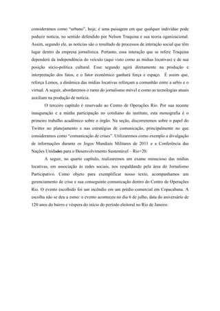 consideramos como “urbano”, hoje, é uma paisagem em que qualquer indivíduo pode
poduzir notícia, no sentido defendido por Nelson Traquina e sua teoria oganizacional.
Assim, segundo ele, as notícias são o resultado de processos de interação social que têm
lugar dentro da empresa jornalística. Portanto, essa interação que se refere Traquina
dependerá da independência do veículo (aqui visto como as mídias locativas) e de sua
posição sócio-política cultural. Esse segundo agirá diretamente na produção e
interpretação dos fatos, e o fator econômico ganhará força e espaço. É assim que,
reforça Lemos, a dinâmica das mídias locativas reforçam a comunhão entre a urbis e o
virtual. A seguir, abordaremos o ramo do jornalismo móvel e como as tecnologias atuais
auxiliam na produção de notícia.
       O terceiro capítulo é reservado ao Centro de Operações Rio. Por sua recente
inauguração e a minha participação no cotidiano do instituto, esta monografia é o
primeiro trabalho acadêmico sobre o órgão. Na seção, discorreremos sobre o papel do
Twitter no planejamento e nas estratégias de comunicação, principalmente no que
consideramos como “comunicação de crises”. Utilizaremos como exemplo a divulgação
de informações durante os Jogos Mundiais Militares de 2011 e a Conferência das
Nações Unidades para o Desenvolvimento Sustentável – Rio+20.
       A seguir, no quarto capítulo, realizaremos um exame minucioso das mídias
locativas, em associação às redes sociais, nos respaldando pela área do Jornalismo
Participativo. Como objeto para exemplificar nosso texto, acompanhamos um
gerenciamento de crise e sua conseguinte comunicação dentro do Centro de Operações
Rio. O evento escolhido foi um incêndio em um prédio comercial em Copacabana. A
escolha não se deu a esmo: o evento aconteceu no dia 6 de julho, data do aniversário de
120 anos do bairro e véspera do início do período eleitoral no Rio de Janeiro.
 
 