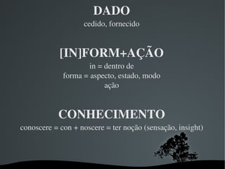 DADO cedido, fornecido [IN]FORM+AÇÃO in = dentro de forma = aspecto, estado, modo ação CONHECIMENTO conoscere = con + noscere = ter noção (sensação, insight) 