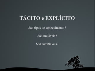 TÁCITO e EXPLÍCITO São tipos de conhecimento? São mutáveis? São cambiáveis? 