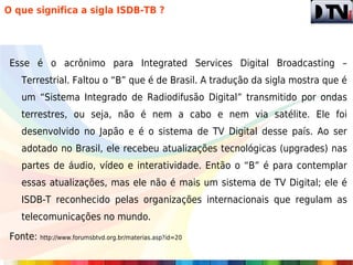 O que significa a sigla ISDB-TB ?




 Esse é o acrônimo para Integrated Services Digital Broadcasting –
    Terrestrial. Faltou o “B” que é de Brasil. A tradução da sigla mostra que é
    um “Sistema Integrado de Radiodifusão Digital” transmitido por ondas
    terrestres, ou seja, não é nem a cabo e nem via satélite. Ele foi
    desenvolvido no Japão e é o sistema de TV Digital desse país. Ao ser
    adotado no Brasil, ele recebeu atualizações tecnológicas (upgrades) nas
    partes de áudio, vídeo e interatividade. Então o “B” é para contemplar
    essas atualizações, mas ele não é mais um sistema de TV Digital; ele é
    ISDB-T reconhecido pelas organizações internacionais que regulam as
    telecomunicações no mundo.

 Fonte: http://www.forumsbtvd.org.br/materias.asp?id=20
 